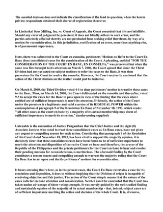 The assailed decision does not indicate the classification of the land in question, when the herein
private respondents obtained their decree of registration thereover.
In Limketkai Sons Milling, Inc. vs. Court of Appeals, the Court conceded that it is not infallible.
Should any error of judgment be perceived, it does not blindly adhere to such error, and the
parties adversely affected thereby are not precluded from seeking relief therefrom, by way of a
motion for reconsideration. In this jurisdiction, rectification of an error, more than anything else,
is of paramount importance.
Here, there was submitted to the Court en consulta, petitioners’ Motions to Refer to the Court En
Banc these consolidated cases for the consideration of the Court. A pleading, entitled "FOR THE
CONSIDERATION OF THE COURT EN BANC, EN CONSULTA," was presented but when the
same was first brought to its attention on March 7, 2000, the Court opined that since the Third
Division had not yet acted on subject motions to refer the cases to the Banc, it was then
premature for the Court to resolve the consulta. However, the Court succinctly cautioned that the
action of the Third Division on the matter would just be tentative.
On March 8, 2000, the Third Division voted 4-1 to deny petitioners’ motion to transfer these cases
to the Banc. Thus, on March 14, 2000, the Court deliberated on the consulta and thereafter, voted
9-5 to accept the cases for the Banc to pass upon in view of the finding that the cases above
entitled are of sufficient importance to merit its attention. Evidently, the action of the Court
under the premises is a legitimate and valid exercise of its RESIDUAL POWER within the
contemplation of paragraph 9 of the Resolution En Banc of November 18, 1993, which reads:
"All other cases as the court en banc by a majority of its actual membership may deem of
sufficient importance to merit its attention." (underscoring supplied)
Untenable is the contention of Justice Panganiban that the Chief Justice and the eight (8)
Associate Justices who voted to treat these consolidated cases as En Banc cases, have not given
any cogent or compelling reason for such action. Considering that paragraph 9 of the Resolution
of this Court dated November 18, 1993, has been cited to support the majority opinion, it is
decisively clear that these consolidated cases have been found to be of sufficient importance to
merit the attention and disposition of the entire Court en banc and therefore, the prayer of the
Republic of the Philippines and the private petitioners for the Court en banc to hear and resolve
their pending motions for reconsideration, is meritorious. The aforesaid finding by the Court
constitutes a reason cogent and compelling enough to warrant the majority ruling that the Court
En Banc has to act upon and decide petitioners’ motions for reconsideration.
It bears stressing that where, as in the present cases, the Court En Banc entertains a case for its
resolution and disposition, it does so without implying that the Division of origin is incapable of
rendering objective and fair justice. The action of the Court simply means that the nature of the
cases calls for en banc attention and consideration. Neither can it be concluded that the Court has
taken undue advantage of sheer voting strength. It was merely guided by the well-studied finding
and sustainable opinion of the majority of its actual membership - that, indeed, subject cases are
of sufficient importance meriting the action and decision of the whole Court. It is, of course,
 