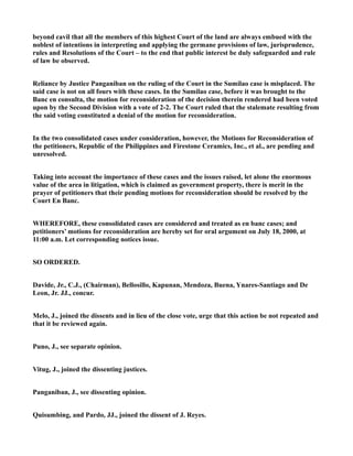 beyond cavil that all the members of this highest Court of the land are always embued with the
noblest of intentions in interpreting and applying the germane provisions of law, jurisprudence,
rules and Resolutions of the Court – to the end that public interest be duly safeguarded and rule
of law be observed.
Reliance by Justice Panganiban on the ruling of the Court in the Sumilao case is misplaced. The
said case is not on all fours with these cases. In the Sumilao case, before it was brought to the
Banc en consulta, the motion for reconsideration of the decision therein rendered had been voted
upon by the Second Division with a vote of 2-2. The Court ruled that the stalemate resulting from
the said voting constituted a denial of the motion for reconsideration.
In the two consolidated cases under consideration, however, the Motions for Reconsideration of
the petitioners, Republic of the Philippines and Firestone Ceramics, Inc., et al., are pending and
unresolved.
Taking into account the importance of these cases and the issues raised, let alone the enormous
value of the area in litigation, which is claimed as government property, there is merit in the
prayer of petitioners that their pending motions for reconsideration should be resolved by the
Court En Banc.
WHEREFORE, these consolidated cases are considered and treated as en banc cases; and
petitioners’ motions for reconsideration are hereby set for oral argument on July 18, 2000, at
11:00 a.m. Let corresponding notices issue.
SO ORDERED.
Davide, Jr., C.J., (Chairman), Bellosillo, Kapunan, Mendoza, Buena, Ynares-Santiago and De
Leon, Jr. JJ., concur.
Melo, J., joined the dissents and in lieu of the close vote, urge that this action be not repeated and
that it be reviewed again.
Puno, J., see separate opinion.
Vitug, J., joined the dissenting justices.
Panganiban, J., see dissenting opinion.
Quisumbing, and Pardo, JJ., joined the dissent of J. Reyes.
 