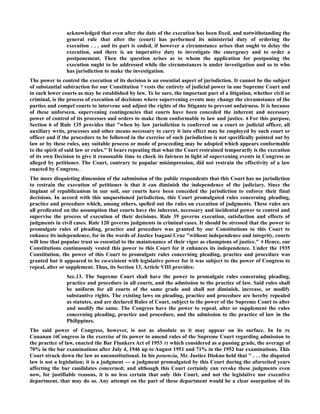 acknowledged that even after the date of the execution has been fixed, and notwithstanding the
general rule that after the (court) has performed its ministerial duty of ordering the
execution . . . and its part is ended, if however a circumstance arises that ought to delay the
execution, and there is an imperative duty to investigate the emergency and to order a
postponement. Then the question arises as to whom the application for postponing the
execution ought to be addressed while the circumstances is under investigation and so to who
has jurisdiction to make the investigation.
The power to control the execution of its decision is an essential aspect of jurisdiction. It cannot be the subject
of substantial subtraction for our Constitution 7 vests the entirety of judicial power in one Supreme Court and
in such lower courts as may be established by law. To be sure, the important part of a litigation, whether civil or
criminal, is the process of execution of decisions where supervening events may change the circumstance of the
parties and compel courts to intervene and adjust the rights of the litigants to prevent unfairness. It is because
of these unforseen, supervening contingencies that courts have been conceded the inherent and necessary
power of control of its processes and orders to make them conformable to law and justice. 8 For this purpose,
Section 6 of Rule 135 provides that "when by law jurisdiction is conferred on a court or judicial officer, all
auxiliary writs, processes and other means necessary to carry it into effect may be employed by such court or
officer and if the procedure to be followed in the exercise of such jurisdiction is not specifically pointed out by
law or by these rules, any suitable process or mode of proceeding may be adopted which appears conformable
to the spirit of said law or rules." It bears repeating that what the Court restrained temporarily is the execution
of its own Decision to give it reasonable time to check its fairness in light of supervening events in Congress as
alleged by petitioner. The Court, contrary to popular misimpression, did not restrain the effectivity of a law
enacted by Congress.1âwphi1.nêt
The more disquieting dimension of the submission of the public respondents that this Court has no jurisdiction
to restrain the execution of petitioner is that it can diminish the independence of the judiciary. Since the
implant of republicanism in our soil, our courts have been conceded the jurisdiction to enforce their final
decisions. In accord with this unquestioned jurisdiction, this Court promulgated rules concerning pleading,
practice and procedure which, among others, spelled out the rules on execution of judgments. These rules are
all predicated on the assumption that courts have the inherent, necessary and incidental power to control and
supervise the process of execution of their decisions. Rule 39 governs execution, satisfaction and effects of
judgments in civil cases. Rule 120 governs judgments in criminal cases. It should be stressed that the power to
promulgate rules of pleading, practice and procedure was granted by our Constitutions to this Court to
enhance its independence, for in the words of Justice Isagani Cruz "without independence and integrity, courts
will lose that popular trust so essential to the maintenance of their vigor as champions of justice." 9 Hence, our
Constitutions continuously vested this power to this Court for it enhances its independence. Under the 1935
Constitution, the power of this Court to promulgate rules concerning pleading, practice and procedure was
granted but it appeared to be co-existent with legislative power for it was subject to the power of Congress to
repeal, alter or supplement. Thus, its Section 13, Article VIII provides:
Sec.13. The Supreme Court shall have the power to promulgate rules concerning pleading,
practice and procedure in all courts, and the admission to the practice of law. Said rules shall
be uniform for all courts of the same grade and shall not diminish, increase, or modify
substantive rights. The existing laws on pleading, practice and procedure are hereby repealed
as statutes, and are declared Rules of Court, subject to the power of the Supreme Court to alter
and modify the same. The Congress have the power to repeal, alter or supplement the rules
concerning pleading, practice and procedure, and the admission to the practice of law in the
Philippines.
The said power of Congress, however, is not as absolute as it may appear on its surface. In In re
Cunanan 10Congress in the exercise of its power to amend rules of the Supreme Court regarding admission to
the practice of law, enacted the Bar Flunkers Act of 1953 11 which considered as a passing grade, the average of
70% in the bar examinations after July 4, 1946 up to August 1951 and 71% in the 1952 bar examinations. This
Court struck down the law as unconstitutional. In his ponencia, Mr. Justice Diokno held that " . . . the disputed
law is not a legislation; it is a judgment — a judgment promulgated by this Court during the aforecited years
affecting the bar candidates concerned; and although this Court certainly can revoke these judgments even
now, for justifiable reasons, it is no less certain that only this Court, and not the legislative nor executive
department, that may do so. Any attempt on the part of these department would be a clear usurpation of its
 