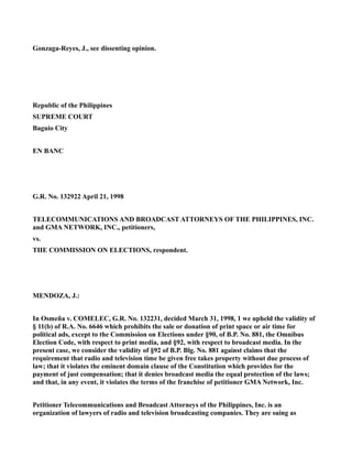 Gonzaga-Reyes, J., see dissenting opinion.
Republic of the Philippines
SUPREME COURT
Baguio City
EN BANC
G.R. No. 132922 April 21, 1998
TELECOMMUNICATIONS AND BROADCAST ATTORNEYS OF THE PHILIPPINES, INC.
and GMA NETWORK, INC., petitioners,
vs.
THE COMMISSION ON ELECTIONS, respondent.
MENDOZA, J.:
In Osmeña v. COMELEC, G.R. No. 132231, decided March 31, 1998, 1 we upheld the validity of
§ 11(b) of R.A. No. 6646 which prohibits the sale or donation of print space or air time for
political ads, except to the Commission on Elections under §90, of B.P. No. 881, the Omnibus
Election Code, with respect to print media, and §92, with respect to broadcast media. In the
present case, we consider the validity of §92 of B.P. Blg. No. 881 against claims that the
requirement that radio and television time be given free takes property without due process of
law; that it violates the eminent domain clause of the Constitution which provides for the
payment of just compensation; that it denies broadcast media the equal protection of the laws;
and that, in any event, it violates the terms of the franchise of petitioner GMA Network, Inc.
Petitioner Telecommunications and Broadcast Attorneys of the Philippines, Inc. is an
organization of lawyers of radio and television broadcasting companies. They are suing as
 