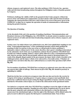 citizens, taxpayers, and registered voters. The other petitioner, GMA Network, Inc., operates
radio and television broadcasting stations throughout the Philippines under a franchise granted
by Congress.
Petitioners challenge the validity of §92 on the ground (1) that it takes property without due
process of law and without just compensation; (2) that it denies radio and television broadcast
companies the equal protection of the laws; and (3) that it is in excess of the power given to the
COMELEC to supervise or regulate the operation of media of communication or information
during the period of election.
The Question of Standing
At the threshold of this suit is the question of standing of petitioner Telecommunications and
Broadcast Attorneys of the Philippines, Inc. (TELEBAP). As already noted, its members assert an
interest as lawyers of radio and television broadcasting companies and as citizens, taxpayers, and
registered voters.
In those cases 2 in which citizens were authorized to sue, this Court upheld their standing in view
of the "transcendental importance" of the constitutional question raised which justified the
granting of relief. In contrast, in the case at bar, as will presently be shown, petitioner's
substantive claim is without merit. To the extent, therefore, that a party's standing is determined
by the substantive merit of his case or preliminary estimate thereof, petitioner TELEBAP must
be held to be without standing. Indeed, a citizen will be allowed to raise a constitutional question
only when he can show that he has personally suffered some actual or threatened injury as a
result of the allegedly illegal conduct of the government; the injury fairly is fairly traceable to the
challenged action; and the injury is likely to be redressed by a favorable action. 3 Members of
petitioner have not shown that they have suffered harm as a result of the operation of §92 of B.P.
Blg. 881.
Nor do members of petitioner TELEBAP have an interest as registered voters since this case does
not concern their right of suffrage. Their interest in §92 of B.P. Blg. 881 should be precisely in
upholding its validity.
Much less do they have an interest as taxpayers since this case does not involve the exercise by
Congress of its taxing or spending power. 4 A party suing as a taxpayer must specifically show
that he has a sufficient interest in preventing the illegal expenditure of money raised by taxation
and that he will sustain a direct injury as a result of the enforcement of the questioned statute.
Nor indeed as a corporate entity does TELEBAP have standing to assert the rights of radio and
television broadcasting companies. Standing jus tertii will be recognized only if it can be shown
that the party suing has some substantial relation to the third party, or that the third party
cannot assert his constitutional right, or that the eight of the third party will be diluted unless the
party in court is allowed to espouse the third party's constitutional claim. None of these
 