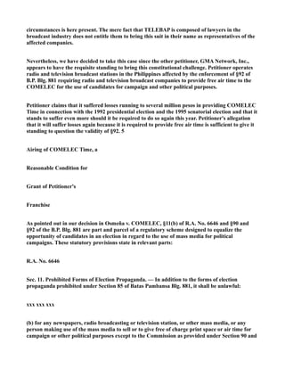 circumstances is here present. The mere fact that TELEBAP is composed of lawyers in the
broadcast industry does not entitle them to bring this suit in their name as representatives of the
affected companies.
Nevertheless, we have decided to take this case since the other petitioner, GMA Network, Inc.,
appears to have the requisite standing to bring this constitutional challenge. Petitioner operates
radio and television broadcast stations in the Philippines affected by the enforcement of §92 of
B.P. Blg. 881 requiring radio and television broadcast companies to provide free air time to the
COMELEC for the use of candidates for campaign and other political purposes.
Petitioner claims that it suffered losses running to several million pesos in providing COMELEC
Time in connection with the 1992 presidential election and the 1995 senatorial election and that it
stands to suffer even more should it be required to do so again this year. Petitioner's allegation
that it will suffer losses again because it is required to provide free air time is sufficient to give it
standing to question the validity of §92. 5
Airing of COMELEC Time, a
Reasonable Condition for
Grant of Petitioner's
Franchise
As pointed out in our decision in Osmeña v. COMELEC, §11(b) of R.A. No. 6646 and §90 and
§92 of the B.P. Blg. 881 are part and parcel of a regulatory scheme designed to equalize the
opportunity of candidates in an election in regard to the use of mass media for political
campaigns. These statutory provisions state in relevant parts:
R.A. No. 6646
Sec. 11. Prohibited Forms of Election Propaganda. — In addition to the forms of election
propaganda prohibited under Section 85 of Batas Pambansa Blg. 881, it shall be unlawful:
xxx xxx xxx
(b) for any newspapers, radio broadcasting or television station, or other mass media, or any
person making use of the mass media to sell or to give free of charge print space or air time for
campaign or other political purposes except to the Commission as provided under Section 90 and
 