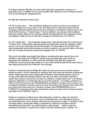 92 of Batas Pambansa Blg. 881. Any mass media columnist, commentator, announcer or
personality who is a candidate for any elective public office shall take a leave of absence from his
work as such during the campaign period.
B.P. Blg. 881, (Omnibus Election Code)
Sec. 90. Comelec space. — The Commission shall procure space in at least one newspaper of
general circulation in every province or city; Provided, however, That in the absence of said
newspaper, publication shall be done in any other magazine or periodical in said province or city,
which shall be known as "Comelec Space" wherein candidates can announce their candidacy.
Said space shall be allocated, free of charge, equally and impartially by the Commission among
all candidates within the area in which the newspaper is circulated. (Sec. 45, 1978 EC).
Sec. 92. Comelec time. — The commission shall procure radio and television time to be known as
"Comelec Time" which shall be allocated equally and impartially among the candidates within
the area of coverage of all radio and television stations. For this purpose, the franchise of all
radio broadcasting and television stations are hereby amended so as to provide radio or television
time, free of charge, during the period of the campaign. (Sec. 46, 1978 EC)
Thus, the law prohibits mass media from selling or donating print space and air time to the
candidates and requires the COMELEC instead to procure print space and air time for
allocation to the candidates. It will be noted that while §90 of B.P. Blg. 881 requires the
COMELEC to procure print space which, as we have held, should be paid for, §92 states that air
time shall be procured by the COMELEC free of charge.
Petitioners contend that §92 of BP Blg. 881 violates the due process clause 6 and the eminent
domain provision 7 of the Constitution by taking air time from radio and television broadcasting
stations without payment of just compensation. Petitioners claim that the primary source of
revenue of the radio and television stations is the sale of air time to advertisers and that to
require these stations to provide free air time is to authorize a taking which is not "a de minimis
temporary limitation or restraint upon the use of private property." According to petitioners, in
1992, the GMA Network, Inc. lost P22,498,560.00 in providing free air time of one (1) hour every
morning from Mondays to Fridays and one (1) hour on Tuesdays and Thursday from 7:00 to 8:00
p.m. (prime time) and, in this year's elections, it stands to lose P58,980,850.00 in view of
COMELEC'S requirement that radio and television stations provide at least 30 minutes of prime
time daily for the COMELEC Time. 8
Petitioners' argument is without merit, All broadcasting, whether by radio or by television
stations, is licensed by the government. Airwave frequencies have to be allocated as there are
more individuals who want to broadcast than there are frequencies to assign. 9 A franchise is thus
a privilege subject, among other things, to amended by Congress in accordance with the
constitutional provision that "any such franchise or right granted . . . shall be subject to
amendment, alteration or repeal by the Congress when the common good so requires." 10
 