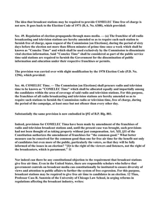 The idea that broadcast stations may be required to provide COMELEC Time free of charge is
not new. It goes back to the Election Code of 1971 (R.A. No. 6388), which provided:
Sec. 49. Regulation of election propaganda through mass media. — (a) The franchise of all radio
broadcasting and television stations are hereby amended so as to require each such station to
furnish free of charge, upon request of the Commission [on Elections], during the period of sixty
days before the election not more than fifteen minutes of prime time once a week which shall be
known as "Comelec Time" and which shall be used exclusively by the Commission to disseminate
vital election information. Said "Comelec Time" shall be considered as part of the public service
time said stations are required to furnish the Government for the dissemination of public
information and education under their respective franchises or permits.
The provision was carried over with slight modification by the 1978 Election Code (P.D. No.
1296), which provided:
Sec. 46. COMELEC Time. — The Commission [on Elections] shall procure radio and television
time to be known as "COMELEC Time" which shall be allocated equally and impartially among
the candidates within the area of coverage of said radio and television stations. For this purpose,
the franchises of all radio broadcasting and television stations are hereby amended so as to
require such stations to furnish the Commission radio or television time, free of charge, during
the period of the campaign, at least once but not oftener than every other day.
Substantially the same provision is now embodied in §92 of B.P. Blg. 881.
Indeed, provisions for COMELEC Tima have been made by amendment of the franchises of
radio and television broadcast stations and, until the present case was brought, such provisions
had not been thought of as taking property without just compensation. Art. XII, §11 of the
Constitution authorizes the amendment of franchises for "the common good." What better
measure can be conceived for the common good than one for free air time for the benefit not only
of candidates but even more of the public, particularly the voters, so that they will be fully
informed of the issues in an election? "[I]t is the right of the viewers and listeners, not the right of
the broadcasters, which is paramount." 11
Nor indeed can there be any constitutional objection to the requirement that broadcast stations
give free air time. Even in the United States, there are responsible scholars who believe that
government controls on broadcast media can constitutionally be instituted to ensure diversity of
views and attention to public affairs to further the system of free expression. For this purpose,
broadcast stations may be required to give free air time to candidates in an election. 12 Thus,
Professor Cass R. Sunstein of the University of Chicago Law School, in urging reforms in
regulations affecting the broadcast industry, writes:
 