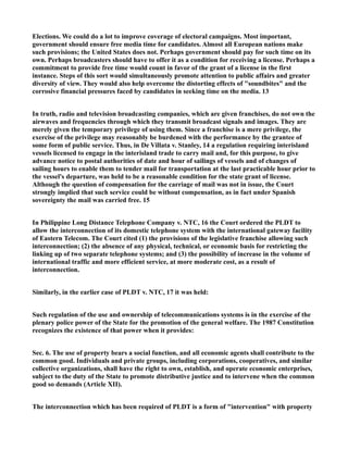 Elections. We could do a lot to improve coverage of electoral campaigns. Most important,
government should ensure free media time for candidates. Almost all European nations make
such provisions; the United States does not. Perhaps government should pay for such time on its
own. Perhaps broadcasters should have to offer it as a condition for receiving a license. Perhaps a
commitment to provide free time would count in favor of the grant of a license in the first
instance. Steps of this sort would simultaneously promote attention to public affairs and greater
diversity of view. They would also help overcome the distorting effects of "soundbites" and the
corrosive financial pressures faced by candidates in seeking time on the media. 13
In truth, radio and television broadcasting companies, which are given franchises, do not own the
airwaves and frequencies through which they transmit broadcast signals and images. They are
merely given the temporary privilege of using them. Since a franchise is a mere privilege, the
exercise of the privilege may reasonably be burdened with the performance by the grantee of
some form of public service. Thus, in De Villata v. Stanley, 14 a regulation requiring interisland
vessels licensed to engage in the interisland trade to carry mail and, for this purpose, to give
advance notice to postal authorities of date and hour of sailings of vessels and of changes of
sailing hours to enable them to tender mail for transportation at the last practicable hour prior to
the vessel's departure, was held to be a reasonable condition for the state grant of license.
Although the question of compensation for the carriage of mail was not in issue, the Court
strongly implied that such service could be without compensation, as in fact under Spanish
sovereignty the mail was carried free. 15
In Philippine Long Distance Telephone Company v. NTC, 16 the Court ordered the PLDT to
allow the interconnection of its domestic telephone system with the international gateway facility
of Eastern Telecom. The Court cited (1) the provisions of the legislative franchise allowing such
interconnection; (2) the absence of any physical, technical, or economic basis for restricting the
linking up of two separate telephone systems; and (3) the possibility of increase in the volume of
international traffic and more efficient service, at more moderate cost, as a result of
interconnection.
Similarly, in the earlier case of PLDT v. NTC, 17 it was held:
Such regulation of the use and ownership of telecommunications systems is in the exercise of the
plenary police power of the State for the promotion of the general welfare. The 1987 Constitution
recognizes the existence of that power when it provides:
Sec. 6. The use of property bears a social function, and all economic agents shall contribute to the
common good. Individuals and private groups, including corporations, cooperatives, and similar
collective organizations, shall have the right to own, establish, and operate economic enterprises,
subject to the duty of the State to promote distributive justice and to intervene when the common
good so demands (Article XII).
The interconnection which has been required of PLDT is a form of "intervention" with property
 