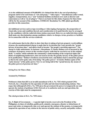As to the additional amount of P6,600,850, it is claimed that this is the cost of producing a
program and it is for such items as "sets and props," "video tapes," "miscellaneous (other rental,
supplies, transportation, etc.)," and "technical facilities (technical crew such as director and
cameraman as well as 'on air plugs')." There is no basis for this claim. Expenses for these items
will be for the account of the candidates. COMELEC Resolution No. 2983, §6(d) specifically
provides in this connection:
(d) Additional services such as tape-recording or video-taping of programs, the preparation of
visual aids, terms and condition thereof, and consideration to be paid therefor may be arranged
by the candidates with the radio/television station concerned. However, no radio/television station
shall make any discrimination among candidates relative to charges, terms, practices or facilities
for in connection with the services rendered.
It is unfortunate that in the effort to show that there is taking of private property worth millions
of pesos, the unsubstantiated charge is made that by its decision the Court permits the "grand
larceny of precious time," and allows itself to become "the people's unwitting oppressor." The
charge is really unfortunate. In Jackson v. Rosenbaun, 21 Justice Holmes was so incensed by the
resistance of property owners to the erection of party walls that he was led to say in his original
draft, "a statute, which embodies the community's understanding of the reciprocal rights and
duties of neighboring landowners, does not need to invoke the penalty larceny of the police power
in its justification." Holmes's brethren corrected his taste, and Holmes had to amend the passage
so that in the end it spoke only of invoking "the police power." 22 Justice Holmes spoke of the
"petty larceny" of the police power. Now we are being told of the "grand larceny [by means of
the police power] of precious air time."
Giving Free Air Time a Duty
Assumed by Petitioner
Petitioners claim that §92 is an invalid amendment of R.A. No. 7252 which granted GMA
Network, Inc. a franchise for the operation of radio and television broadcasting stations. They
argue that although §5 of R.A. No. 7252 gives the government the power to temporarily use and
operate the stations of petitioner GMA Network or to authorize such use and operation, the
exercise of this right must be compensated.
The cited provision of. R.A. No. 7252 states:
Sec. 5. Right of Government. — A special right is hereby reserved to the President of the
Philippines, in times of rebellion, public peril, calamity, emergency, disaster or disturbance of
peace and order, to temporarily take over and operate the stations of the grantee, to temporarily
suspend the operation of any station in the interest of public safety, security and public welfare,
 