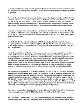 or to authorize the temporary use and operation thereof by any agency of the Government, upon
due compensation to the grantee, for the use of said stations during the period when they shall be
so operated.
The basic flaw in petitioner's argument is that it assumes that the provision for COMELEC Time
constitutes the use and operation of the stations of the GMA Network, Inc., This is not so. Under
§92 of B.P. Blg. 881, the COMELEC does not take over the operation of radio and television
stations but only the allocation of air time to the candidates for the purpose of ensuring, among
other things, equal opportunity, time, and the right to reply as mandated by the Constitution. 23
Indeed, it is wrong to claim an amendment of petitioner's franchise for the reason that B.P. Blg.
881, which is said to have amended R.A. No. 7252, actually antedated it. 24 The provision of §92
of B.P. Blg. 881 must be deemed instead to be incorporated in R.A. No. 7252. And, indeed, §4 of
the latter statute does.
For the fact is that the duty imposed on the GMA Network, Inc. by its franchise to render
"adequate public service time" implements §92 of B.P. Blg. 881. Undoubtedly, its purpose is to
enable the government to communicate with the people on matters of public interest. Thus, R.A.
No. 7252 provides:
Sec. 4. Responsibility to the Public. — The grantee shall provide adequate public service time to
enable the Government, through the said broadcasting stations, to reach the population on
important public issues; provide at all times sound and balanced programming; promote public
participation such as in community programming; assist in the functions of public information
and education; conform to the ethics of honest enterprise; and not use its station for the
broadcasting of obscene and indecent language, speech, act or scene, or for the dissemination of
deliberately false information or willful misrepresentation, or to the detriment of the public
interest, or to incite, encourage, or assist in subversive or treasonable acts. (Emphasis added).
It is noteworthy that §40 of R.A. No. 6388, from which §92 of B.P. Blg. 881 was taken, expressly
provided that the COMELEC Time should "be considered as part of the public service time said
stations are required to furnish the Government for the dissemination of public information and
education under their respective franchises or permits." There is no reason to suppose that §92 of
B.P. Blg. 881 considers the COMELEC Time therein provided to be otherwise than as a public
service which petitioner is required to render under §4 of its charter (R.A. No. 7252). In sum, B.P.
Blg. 881, §92 is not an invalid amendment of petitioner's franchise but the enforcement of a duty
voluntarily assumed by petitioner in accepting a public grant of privilege.
Thus far, we have confined the discussion to the provision of §92 of B.P. Blg. 881 for free air time
without taking into account COMELEC Resolution No. 2983-A, §2 of which states:
Sec. 2. Grant of "Comelec Time." — Every radio broadcasting and television station operating
under franchise shall grant the Commission, upon payment of just compensation, at least thirty
 