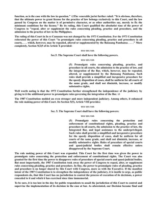 function, as is the case with the law in question." 12The venerable jurist further ruled: "It is obvious, therefore,
that the ultimate power to grant license for the practice of law belongs exclusively to this Court, and the law
passed by Congress on the matter is of permissive character, or as other authorities say, merely to fix the
minimum conditions for the license." By its ruling, this Court qualified the absolutist tone of the power of
Congress to "repeal, alter or supplement the rules concerning pleading, practice and procedure, and the
admission to the practice of law in the Philippines.
The ruling of this Court in In re Cunanan was not changed by the 1973 Constitution. For the 1973 Constitution
reiterated the power of this Court "to promulgate rules concerning pleading, practice and procedure in all
courts, . . . which, however, may be repealed, altered or supplemented by the Batasang Pambansa . . . ." More
completely, Section 5(2)5 of its Article X provided:
xxx xxx xxx
Sec.5. The Supreme Court shall have the following powers.
xxx xxx xxx
(5) Promulgate rules concerning pleading, practice, and
procedure in all courts, the admission to the practice of law, and
the integration of the Bar, which, however, may be repealed,
altered, or supplemented by the Batasang Pambansa. Such
rules shall provide a simplified and inexpensive procedure for
the speedy disposition of cases, shall be uniform for all courts of
the same grade, and shall not diminish, increase, or modify
substantive rights.
Well worth noting is that the 1973 Constitution further strengthened the independence of the judiciary by
giving to it the additional power to promulgate rules governing the integration of the Bar. 13
The 1987 Constitution molded an even stronger and more independent judiciary. Among others, it enhanced
the rule making power of this Court. Its Section 5(5), Article VIII provides:
xxx xxx xxx
Sec. 5. The Supreme Court shall have the following powers:
xxx xxx xxx
(5) Promulgate rules concerning the protection and
enforcement of constitutional rights, pleading, practice and
procedure in all courts, the admission to the practice of law, the
Integrated Bar, and legal assistance to the underprivileged.
Such rules shall provide a simplified and inexpensive procedure
for the speedy disposition of cases, shall be uniform for all
courts of the same grade, and shall not diminish, increase, or
modify substantive rights. Rules of procedure of special courts
and quasi-judicial bodies shall remain effective unless
disapproved by the Supreme Court.
The rule making power of this Court was expanded. This Court for the first time was given the power to
promulgate rules concerning the protection and enforcement of constitutional rights. The Court was also
granted for the first time the power to disapprove rules of procedure of special courts and quasi-judicial bodies.
But most importantly, the 1987 Constitution took away the power of Congress to repeal, alter, or supplement
rules concerning pleading, practice and procedure. In fine, the power to promulgate rules of pleading, practice
and procedure is no longer shared by this Court with Congress, more so with the Executive. If the manifest
intent of the 1987 Constitution is to strengthen the independence of the judiciary, it is inutile to urge, as public
respondents do, that this Court has no jurisdiction to control the process of execution of its decisions, a power
conceded to it and which it has exercised since time immemorial.
To be sure, it is too late in the day for public respondents to assail the jurisdiction of this Court to control and
supervise the implementation of its decision in the case at bar. As aforestated, our Decision became final and
 