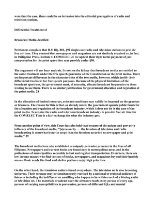 were that the case, there could be an intrusion into the editorial prerogatives of radio and
television stations.
Differential Treatment of
Broadcast Media Justified
Petitioners complain that B.P. Blg. 881, §92 singles out radio and television stations to provide
free air time. They contend that newspapers and magazines are not similarly required as, in fact,
in Philippine Press Institute v. COMELEC, 27 we upheld their right to the payment of just
compensation for the print space they may provide under §90.
The argument will not bear analysis. It rests on the fallacy that broadcast media are entitled to
the same treatment under the free speech guarantee of the Constitution as the print media. There
are important differences in the characteristics of the two media, however, which justify their
differential treatment for free speech purposes. Because of the physical limitations of the
broadcast spectrum, the government must, of necessity, allocate broadcast frequencies to those
wishing to use them. There is no similar justification for government allocation and regulation of
the print media. 28
In the allocation of limited resources, relevant conditions may validly be imposed on the grantees
or licensees. The reason for this is that, as already noted, the government spends public funds for
the allocation and regulation of the broadcast industry, which it does not do in the case of the
print media. To require the radio and television broadcast industry to provide free air time for
the COMELEC Time is a fair exchange for what the industry gets.
From another point of view, this Court has also held that because of the unique and pervasive
influence of the broadcast media, "[n]ecessarily . . . the freedom of television and radio
broadcasting is somewhat lesser in scope than the freedom accorded to newspaper and print
media." 29
The broadcast media have also established a uniquely pervasive presence in the lives of all
Filipinos. Newspapers and current books are found only in metropolitan areas and in the
poblaciones of municipalities accessible to fast and regular transportation. Even here, there are
low income masses who find the cost of books, newspapers, and magazines beyond their humble
means. Basic needs like food and shelter perforce enjoy high priorities.
On the other hand, the transistor radio is found everywhere. The television set is also becoming
universal. Their message may be simultaneously received by a national or regional audience of
listeners including the indifferent or unwilling who happen to be within reach of a blaring radio
or television set. The materials broadcast over the airwaves reach every person of every age,
persons of varying susceptibilities to persuasion, persons of different I.Q.s and mental
 