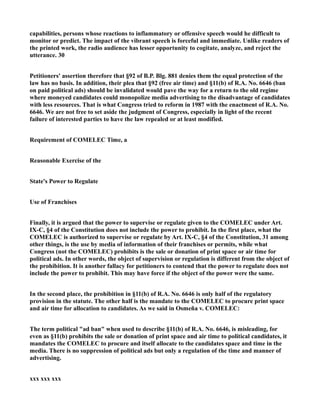 capabilities, persons whose reactions to inflammatory or offensive speech would he difficult to
monitor or predict. The impact of the vibrant speech is forceful and immediate. Unlike readers of
the printed work, the radio audience has lesser opportunity to cogitate, analyze, and reject the
utterance. 30
Petitioners' assertion therefore that §92 of B.P. Blg. 881 denies them the equal protection of the
law has no basis. In addition, their plea that §92 (free air time) and §11(b) of R.A. No. 6646 (ban
on paid political ads) should be invalidated would pave the way for a return to the old regime
where moneyed candidates could monopolize media advertising to the disadvantage of candidates
with less resources. That is what Congress tried to reform in 1987 with the enactment of R.A. No.
6646. We are not free to set aside the judgment of Congress, especially in light of the recent
failure of interested parties to have the law repealed or at least modified.
Requirement of COMELEC Time, a
Reasonable Exercise of the
State's Power to Regulate
Use of Franchises
Finally, it is argued that the power to supervise or regulate given to the COMELEC under Art.
IX-C, §4 of the Constitution does not include the power to prohibit. In the first place, what the
COMELEC is authorized to supervise or regulate by Art. IX-C, §4 of the Constitution, 31 among
other things, is the use by media of information of their franchises or permits, while what
Congress (not the COMELEC) prohibits is the sale or donation of print space or air time for
political ads. In other words, the object of supervision or regulation is different from the object of
the prohibition. It is another fallacy for petitioners to contend that the power to regulate does not
include the power to prohibit. This may have force if the object of the power were the same.
In the second place, the prohibition in §11(b) of R.A. No. 6646 is only half of the regulatory
provision in the statute. The other half is the mandate to the COMELEC to procure print space
and air time for allocation to candidates. As we said in Osmeña v. COMELEC:
The term political "ad ban" when used to describe §11(b) of R.A. No. 6646, is misleading, for
even as §11(b) prohibits the sale or donation of print space and air time to political candidates, it
mandates the COMELEC to procure and itself allocate to the candidates space and time in the
media. There is no suppression of political ads but only a regulation of the time and manner of
advertising.
xxx xxx xxx
 