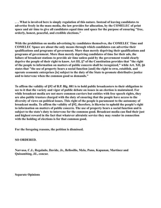 . . . What is involved here is simply regulation of this nature. Instead of leaving candidates to
advertise freely in the mass media, the law provides for allocation, by the COMELEC of print
space and air time to give all candidates equal time and space for the purpose of ensuring "free,
orderly, honest, peaceful, and credible elections."
With the prohibition on media advertising by candidates themselves, the COMELEC Time and
COMELEC Space are about the only means through which candidates can advertise their
qualifications and programs of government. More than merely depriving their qualifications and
programs of government. More than merely depriving candidates of time for their ads, the
failure of broadcast stations to provide air time unless paid by the government would clearly
deprive the people of their right to know. Art III, §7 of the Constitution provides that "the right
of the people to information on matters of public concern shall be recognized," while Art. XII, §6
states that "the use of property bears a social function [and] the right to own, establish, and
operate economic enterprises [is] subject to the duty of the State to promote distributive justice
and to intervene when the common good so demands."
To affirm the validity of §92 of B.P. Blg. 881 is to hold public broadcasters to their obligation to
see to it that the variety and vigor of public debate on issues in an election is maintained. For
while broadcast media are not mere common carriers but entities with free speech rights, they
are also public trustees charged with the duty of ensuring that the people have access to the
diversity of views on political issues. This right of the people is paramount to the autonomy of
broadcast media. To affirm the validity of §92, therefore, is likewise to uphold the people's right
to information on matters of public concern. The use of property bears a social function and is
subject to the state's duty to intervene for the common good. Broadcast media can find their just
and highest reward in the fact that whatever altruistic service they may render in connection
with the holding of elections is for that common good.
For the foregoing reasons, the petition is dismissed.
SO ORDERED.
Narvasa, C.J., Regalado, Davide, Jr., Bellosillo, Melo, Puno, Kapunan, Martinez and
Quisumbing, JJ., concur.
Separate Opinions
 