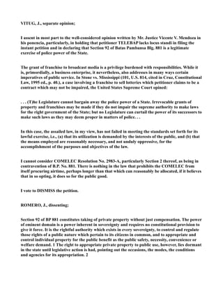 VITUG, J., separate opinion;
I assent in most part to the well-considered opinion written by Mr. Justice Vicente V. Mendoza in
his ponencia, particularly, in holding that petitioner TELEBAP lacks locus standi in filing the
instant petition and in declaring that Section 92 of Batas Pambansa Blg. 881 is a legitimate
exercise of police power of the State.
The grant of franchise to broadcast media is a privilege burdened with responsibilities. While it
is, primordially, a business enterprise, it nevertheless, also addresses in many ways certain
imperatives of public service. In Stone vs. Mississippi (101, U.S. 814, cited in Cruz, Constitutional
Law, 1995 ed., p. 40.), a case involving a franchise to sell lotteries which petitioner claims to be a
contract which may not be impaired, the United States Supreme Court opined:
. . . (T)he Legislature cannot bargain away the police power of a State. Irrevocable grants of
property and franchises may be made if they do not impair the supreme authority to make laws
for the right government of the State; but no Legislature can curtail the power of its successors to
make such laws as they may deem proper in matters of police. . .
In this case, the assailed law, in my view, has not failed in meeting the standards set forth for its
lawful exercise, i.e., (a) that its utilization is demanded by the interests of the public, and (b) that
the means employed are reasonably necessary, and not unduly oppressive, for the
accomplishment of the purposes and objectives of the law.
I cannot consider COMELEC Resolution No. 2983-A, particularly Section 2 thereof, as being in
contravention of B.P. No. 881. There is nothing in the law that prohibits the COMELEC from
itself procuring airtime, perhaps longer than that which can reasonably be allocated, if it believes
that in so opting, it does so for the public good.
I vote to DISMISS the petition.
ROMERO, J., dissenting;
Section 92 of BP 881 constitutes taking of private property without just compensation. The power
of eminent domain is a power inherent in sovereignty and requires no constitutional provision to
give it force. It is the rightful authority which exists in every sovereignty, to control and regulate
those rights of a public nature which pertain to its citizens in common, and to appropriate and
control individual property for the public benefit as the public safety, necessity, convenience or
welfare demand. 1 The right to appropriate private property to public use, however, lies dormant
in the state until legislative action is had, pointing out the occasions, the modes, the conditions
and agencies for its appropriation. 2
 