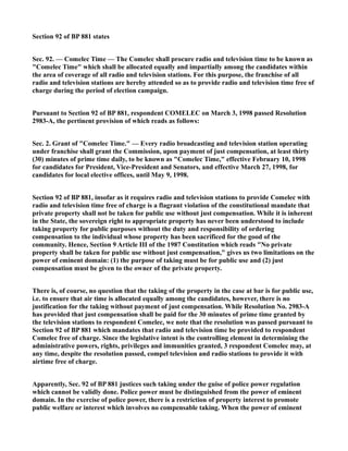Section 92 of BP 881 states
Sec. 92. — Comelec Time — The Comelec shall procure radio and television time to be known as
"Comelec Time" which shall be allocated equally and impartially among the candidates within
the area of coverage of all radio and television stations. For this purpose, the franchise of all
radio and television stations are hereby attended so as to provide radio and television time free of
charge during the period of election campaign.
Pursuant to Section 92 of BP 881, respondent COMELEC on March 3, 1998 passed Resolution
2983-A, the pertinent provision of which reads as follows:
Sec. 2. Grant of "Comelec Time." — Every radio broadcasting and television station operating
under franchise shall grant the Commission, upon payment of just compensation, at least thirty
(30) minutes of prime time daily, to be known as "Comelec Time," effective February 10, 1998
for candidates for President, Vice-President and Senators, and effective March 27, 1998, for
candidates for local elective offices, until May 9, 1998.
Section 92 of BP 881, insofar as it requires radio and television stations to provide Comelec with
radio and television time free of charge is a flagrant violation of the constitutional mandate that
private property shall not be taken for public use without just compensation. While it is inherent
in the State, the sovereign right to appropriate property has never been understood to include
taking property for public purposes without the duty and responsibility of ordering
compensation to the individual whose property has been sacrificed for the good of the
community. Hence, Section 9 Article III of the 1987 Constitution which reads "No private
property shall be taken for public use without just compensation," gives us two limitations on the
power of eminent domain: (1) the purpose of taking must be for public use and (2) just
compensation must be given to the owner of the private property.
There is, of course, no question that the taking of the property in the case at bar is for public use,
i.e. to ensure that air time is allocated equally among the candidates, however, there is no
justification for the taking without payment of just compensation. While Resolution No. 2983-A
has provided that just compensation shall be paid for the 30 minutes of prime time granted by
the television stations to respondent Comelec, we note that the resolution was passed pursuant to
Section 92 of BP 881 which mandates that radio and television time be provided to respondent
Comelec free of charge. Since the legislative intent is the controlling element in determining the
administrative powers, rights, privileges and immunities granted, 3 respondent Comelec may, at
any time, despite the resolution passed, compel television and radio stations to provide it with
airtime free of charge.
Apparently, Sec. 92 of BP 881 justices such taking under the guise of police power regulation
which cannot be validly done. Police power must be distinguished from the power of eminent
domain. In the exercise of police power, there is a restriction of property interest to promote
public welfare or interest which involves no compensable taking. When the power of eminent
 