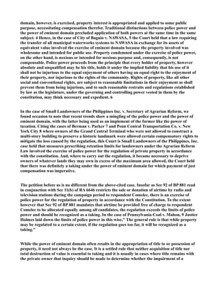domain, however, is exercised, property interest is appropriated and applied to some public
purpose, necessitating compensation therefor. Traditional distinctions between police power and
the power of eminent domain precluded application of both powers at the same time in the same
subject. 4 Hence, in the case of City of Baguio v. NAWASA, 5 the Court held that a law requiring
the transfer of all municipal waterworks systems to NAWASA in exchange for its assets of
equivalent value involved the exercise of eminent domain because the property involved was
wholesome and intended for public use. Property condemned under the exercise of police power,
on the other hand, is noxious or intended for noxious purpose and, consequently, is not
compensable. Police power proceeds from the principle that every holder of property, however
absolute and unqualified may be his title, holds it under the implied liability that his use of it
shall not be injurious to the equal enjoyment of others having an equal right to the enjoyment of
their property, nor injurious to the rights of the community. Rights of property, like all other
social and conventional rights, are subject to reasonable limitations in their enjoyment as shall
prevent them from being injurious, and to such reasonable restraits and regulations established
by law as the legislature, under the governing and controlling power vested in them by the
constitution, may think necessary and expedient. 6
In the case of Small Landowners of the Philippines Inc. v. Secretary of Agrarian Reform, we
found occasion to note that recent trends show a mingling of the police power and the power of
eminent domain, with the latter being used as an implement of the former like the power of
taxation. Citing the cases of Berman v. Parker 7 and Penn Central Transportation Co. v. New
York City 8 where owners of the Grand Central Terminal who were not allowed to construct a
multi-story building to preserve a historic landmark were allowed certain compensatory rights to
mitigate the loss caused by the regulation, this Court is Small Landowners of the Philippines, Inc.
case held that measures prescribing retention limits for landowners under the Agrarian Reform
Law involved the exercise of police power for the regulation of private property in accordance
with the constitution. And, where to carry out the regulation, it became necessary to deprive
owners of whatever lands they may own in excess of the maximum area allowed, the Court held
that there was definitely a taking under the power of eminent domain for which payment of just
compensation was imperative.
The petition before us is no different from the above-cited case. Insofar as See 92 of BP 881 read
in conjunction with Sec 11(b) of RA 6646 restricts the sale or donation of airtime by radio and
television stations during the campaign period to respondent Comelec, there is an exercise of
police power for the regulation of property in accordance with the Constitution. To the extent
however that Sec 92 of BP 881 mandates that airtime be provided free of charge to respondent
Comelec to be allocated equally among all candidates, the regulation exceeds the limits of police
power and should be recognized as a taking. In the case of Pennsylvania Coal v. Mahon, 9 Justice
Holmes laid down the limits of police power in this wise," The general rule is that while property
may be regulated to a certain extent, if the regulation goes too far, it will be recognized as a
taking."
While the power of eminent domain often results in the appropriation of title to or possession of
property, it need not always be the case. It is a settled rule that neither acquisition of title nor
total destruction of value is essential to taking and it is usually in cases where title remains with
the private owner that inquiry should be made to determine whether the impairment of a
 