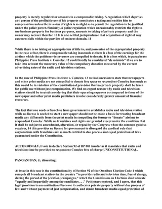 property is merely regulated or amounts to a compensable taking. A regulation which deprives
any person of the profitable use of his property constitutes a taking and entitles him to
compensation unless the invasion of rights is so slight as to permit the regulation to be justified
under the police power. Similarly, a police regulation which unreasonably restricts the right to
use business property for business purposes, amounts to taking of private property and the
owner may recover therefor. 10 It is also settled jurisprudence that acquisition of right of way
easement falls within the purview of eminent domain. 11
While there is no taking or appropriation of title to, and possession of the expropriated property
in the case at bar, there is compensable taking inasmuch as them is a loss of the earnings for the
airtime which the petitioner-intervenors are compelled to donate. It is a loss which, to paraphrase
Philippine Press Institute v. Comelec, 12 could hardly be considered "de minimis" if we are to
take into account the monetary value of the compulsory donation measured by the current
advertising rates of the radio and television stations.
In the case of Philippine Press Institute v. Comelec, 13 we had occasion to state that newspapers
and other print media are not compelled to donate free space to respondent Comelec inasmuch as
this would be in violation of the constitutional provision that no private property shall be taken
for public use without just compensation. We find no cogent reason why radio and television
stations should be treated considering that their operating expenses as compared to those of the
newspaper and other print media publishers involve considerably greater amount of financial
resources.
The fact that one needs a franchise from government to establish a radio and television station
while no license is needed to start a newspaper should not be made a basis for treating broadcast
media any differently from the print media in compelling the former to "donate" airtime to
respondent Comelec. While no franchises and rights are granted except under the condition that
it shall be subject to amendment, alteration, or repeal by the Congress when the common good so
requires, 14 this provides no license for government to disregard the cardinal rule that
corporations with franchises are as much entitled to due process and equal protection of laws
guaranteed under the Constitution.
ACCORDINGLY, I vote to declare Section 92 of BP 881 insofar as it mandates that radio and
television time be provided to respondent Comelec free of charge UNCONSTITUTIONAL.
PANGANIBAN, J., dissenting;
At issue in this case is the constitutionality of Section 92 of the Omnibus Election Code 1 which
compels all broadcast stations in the country "to provide radio and television time, free of charge,
during the period of the [election] campaigns," which the Commission on Elections shall allocate
"equally and impartially among the candidates . . ." Petitioners contend, and I agree, that this
legal provision is unconstitutional because it confiscates private property without due process of
law and without payment of just compensation, and denies broadcast media equal protection of
 