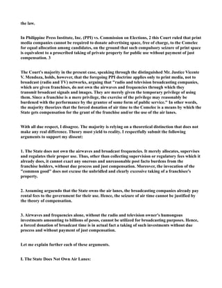 the law.
In Philippine Press Institute, Inc. (PPI) vs. Commission on Elections, 2 this Court ruled that print
media companies cannot be required to donate advertising space, free of charge, to the Comelec
for equal allocation among candidates, on the ground that such compulsory seizure of print space
is equivalent to a proscribed taking of private property for public use without payment of just
compensation. 3
The Court's majority in the present case, speaking through the distinguished Mr. Justice Vicente
V. Mendoza, holds, however, that the foregoing PPI doctrine applies only to print media, not to
broadcast (radio and TV) networks, arguing that "radio and television broadcasting companies,
which are given franchises, do not own the airwaves and frequencies through which they
transmit broadcast signals and images. They are merely given the temporary privilege of using
them. Since a franchise is a mere privilege, the exercise of the privilege may reasonably be
burdened with the performance by the grantee of some form of public service." In other words,
the majority theorizes that the forced donation of air time to the Comelec is a means by which the
State gets compensation for the grant of the franchise and/or the use of the air lanes.
With all due respect, I disagree. The majority is relying on a theoretical distinction that does not
make any real difference. Theory must yield to reality. I respectfully submit the following
arguments to support my dissent:
1. The State does not own the airwaves and broadcast frequencies. It merely allocates, supervises
and regulates their proper use. Thus, other than collecting supervision or regulatory fees which it
already does, it cannot exact any onerous and unreasonable post facto burdens from the
franchise holders, without due process and just compensation. Moreover, the invocation of the
"common good" does not excuse the unbridled and clearly excessive taking of a franchisee's
property.
2. Assuming arguendo that the State owns the air lanes, the broadcasting companies already pay
rental fees to the government for their use. Hence, the seizure of air time cannot be justified by
the theory of compensation.
3. Airwaves and frequencies alone, without the radio and television owner's humongous
investments amounting to billions of pesos, cannot be utilized for broadcasting purposes. Hence,
a forced donation of broadcast time is in actual fact a taking of such investments without due
process and without payment of just compensation.
Let me explain further each of these arguments.
I. The State Does Not Own Air Lanes:
 