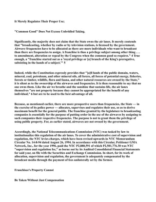 It Merely Regulates Their Proper Use;
"Common Good" Does Not Excuse Unbridled Taking.
Significantly, the majority does not claim that the State owns the air lanes. It merely contends
that "broadcasting, whether by radio or by television stations, is licensed by the government.
Airwave frequencies have to be allocated as there are more individuals who want to broadcast
than there are frequencies to assign. A franchise is thus a privilege subject among other thing . . .
to amendment, alteration or repeal by the Congress when the common good so requires." 4 True
enough, a "franchise started out as a 'royal privilege or [a] branch of the King's prerogative,
subsisting in the hands of a subject.'" 5
Indeed, while the Constitution expressly provides that "[a]ll lands of the public domain, waters,
mineral, coal, petroleum, and other mineral oils, all forces, all forces of potential energy, fisheries,
forests or timber, wildlife, flora and fauna, and other natural resources are owned by the State,"
it is silent as to the ownership of the airwaves and frequencies. It is then reasonable to say that no
one owns them. Like the air we breathe and the sunshine that sustains life, the air lanes
themselves "are not property because they cannot be appropriated for the benefit of any
individual," 6 but are to be used to the best advantage of all.
Because, as mentioned earlier, there are more prospective users than frequencies, the State — in
the exercise of its police power — allocates, supervises and regulates their use, so as to derive
maximum benefit for the general public. The franchise granted by the legislature to broadcasting
companies is essentially for the purpose of putting order in the use of the airwaves by assigning to
such companies their respective frequencies. The purpose is not to grant them the privilege of
using public property. For, as earlier stated, airwaves are not owned by the government.
Accordingly, the National Telecommunications Commission (NTC) was tasked by law to
institutionalize this regulation of the air lanes. To cover the administrative cost of supervision and
regulation, the NTC levies charges, which have been revised upwards in NTC Memorandum
Circular No. 14-8-94 dated August 26, 1994. In accordance with this Circular, Petitioner GMA
Network, Inc., for the year 1996, paid the NTC P2,880,591 of which P2,501,776.30 was NTC
"supervision and regulation fee," as borne out by its Audited Consolidated Financial Statements
for said year, on file with the Securities and Exchange Commission. In short, for its work of
allocation, supervision and regulation, the government is adequately compensated by the
broadcast media through the payment of fees unilaterally set by the former.
Franchisee's Property Cannot
Be Taken Without Just Compensation
 