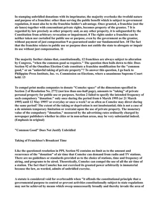 In stamping unbridled donations with its imprimatur, the majority overlooks the twofold nature
and purpose of a franchise: other than serving the public benefit which is subject to government
regulation, it must also be to the franchise holder's advantage. Once granted, a franchise (not the
air lanes) together with concomitant private rights, becomes property of the grantee. 7 It is
regarded by law precisely as other property and, as any other property, it is safeguarded by the
Constitution from arbitrary revocation or impairment. 8 The rights under a franchise can be
neither taken nor curtailed for public use or purpose, even by the government as the grantor,
without payment of just compensation 9 as guaranteed under our fundamental law. 10 The fact
that the franchise relates to public use or purpose does not entitle the state to abrogate or impair
its use without just compensation. 11
The majority further claims that, constitutionally, 12 franchises are always subject to alteration
by Congress, "when the common good so requires." The question then boils down to this: Does
Section 92 of the Omnibus Election Code constitute a franchise modification for the "common
good," or an "unlawful taking of private property"? To answer this question, I go back to
Philippine Press Institute, Inc. vs. Commission on Elections, where a unanimous Supreme Court
held: 13
To compel print media companies to donate "Comelec space" of the dimensions specified in
Section 2 of Resolution No. 2772 (not less than one-half page), amounts to "taking" of private
personal property for public use or purposes. Section 2 failed to specify the intended frequency of
such compulsory "donation:" only once during the period from 6 March 1995 (or 21 March
1995) until 12 May 1995? or everyday or once a week? or as often as Comelec may direct during
the same period? The extent of the taking or deprivation is not insubstantial; this is not a case of
a de minimis temporary limitation or restraint upon the use of private property. The monetary
value of the compulsory "donation," measured by the advertising rates ordinarily charged by
newspaper publishers whether in cities or in non-urban areas, may be very substantial indeed.
(Emphasis in original)
"Common Good" Does Not Justify Unbridled
Taking of Franchisee's Broadcast Time
Like the questioned resolution in PPI, Section 92 contains no limit as to the amount and
recurrence of the "donation" of air time that Comelec can demand from radio and TV stations.
There are no guidelines or standards provided as to the choice of stations, time and frequency of
airing, and programs to be aired. Theoretically, Comelec can compel the use of all the air time of
a station. The fact that Comelec has not exercised its granted power arbitrarily is immaterial
because the law, as worded, admits of unbridled exercise.
A statute is considered void for overbreadth when "it offends the constitutional principle that a
governmental purpose to control or prevent activities constitutionally subject to state regulations
may not be achieved by means which sweep unnecessarily broadly and thereby invade the area of
 