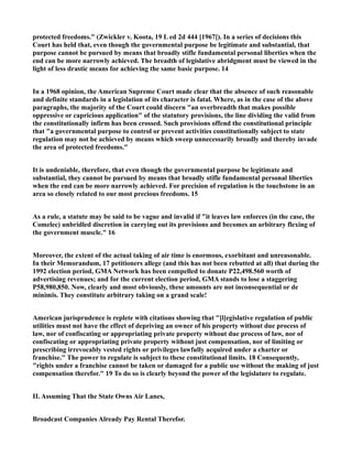 protected freedoms." (Zwickler v. Koota, 19 L ed 2d 444 [1967]). In a series of decisions this
Court has held that, even though the governmental purpose be legitimate and substantial, that
purpose cannot be pursued by means that broadly stifle fundamental personal liberties when the
end can be more narrowly achieved. The breadth of legislative abridgment must be viewed in the
light of less drastic means for achieving the same basic purpose. 14
In a 1968 opinion, the American Supreme Court made clear that the absence of such reasonable
and definite standards in a legislation of its character is fatal. Where, as in the case of the above
paragraphs, the majority of the Court could discern "an overbreadth that makes possible
oppressive or capricious application" of the statutory provisions, the line dividing the valid from
the constitutionally infirm has been crossed. Such provisions offend the constitutional principle
that "a governmental purpose to control or prevent activities constitutionally subject to state
regulation may not be achieved by means which sweep unnecessarily broadly and thereby invade
the area of protected freedoms."
It is undeniable, therefore, that even though the governmental purpose be legitimate and
substantial, they cannot be pursued by means that broadly stifle fundamental personal liberties
when the end can be more narrowly achieved. For precision of regulation is the touchstone in an
area so closely related to our most precious freedoms. 15
As a rule, a statute may be said to be vague and invalid if "it leaves law enforces (in the case, the
Comelec) unbridled discretion in carrying out its provisions and becomes an arbitrary flexing of
the government muscle." 16
Moreover, the extent of the actual taking of air time is enormous, exorbitant and unreasonable.
In their Memorandum, 17 petitioners allege (and this has not been rebutted at all) that during the
1992 election period, GMA Network has been compelled to donate P22,498.560 worth of
advertising revenues; and for the current election period, GMA stands to lose a staggering
P58,980,850. Now, clearly and most obviously, these amounts are not inconsequential or de
minimis. They constitute arbitrary taking on a grand scale!
American jurisprudence is replete with citations showing that "[l]egislative regulation of public
utilities must not have the effect of depriving an owner of his property without due process of
law, nor of confiscating or appropriating private property without due process of law, nor of
confiscating or appropriating private property without just compensation, nor of limiting or
prescribing irrevocably vested rights or privileges lawfully acquired under a charter or
franchise." The power to regulate is subject to these constitutional limits. 18 Consequently,
"rights under a franchise cannot be taken or damaged for a public use without the making of just
compensation therefor." 19 To do so is clearly beyond the power of the legislature to regulate.
II. Assuming That the State Owns Air Lanes,
Broadcast Companies Already Pay Rental Therefor.
 