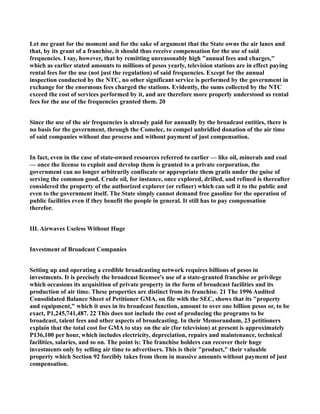 Let me grant for the moment and for the sake of argument that the State owns the air lanes and
that, by its grant of a franchise, it should thus receive compensation for the use of said
frequencies. I say, however, that by remitting unreasonably high "annual fees and charges,"
which as earlier stated amounts to millions of pesos yearly, television stations are in effect paying
rental fees for the use (not just the regulation) of said frequencies. Except for the annual
inspection conducted by the NTC, no other significant service is performed by the government in
exchange for the enormous fees charged the stations. Evidently, the sums collected by the NTC
exceed the cost of services performed by it, and are therefore more properly understood as rental
fees for the use of the frequencies granted them. 20
Since the use of the air frequencies is already paid for annually by the broadcast entities, there is
no basis for the government, through the Comelec, to compel unbridled donation of the air time
of said companies without due process and without payment of just compensation.
In fact, even in the case of state-owned resources referred to earlier — like oil, minerals and coal
— once the license to exploit and develop them is granted to a private corporation, the
government can no longer arbitrarily confiscate or appropriate them gratis under the guise of
serving the common good. Crude oil, for instance, once explored, drilled, and refined is thereafter
considered the property of the authorized explorer (or refiner) which can sell it to the public and
even to the government itself. The State simply cannot demand free gasoline for the operation of
public facilities even if they benefit the people in general. It still has to pay compensation
therefor.
III. Airwaves Useless Without Huge
Investment of Broadcast Companies
Setting up and operating a credible broadcasting network requires billions of pesos in
investments. It is precisely the broadcast licensee's use of a state-granted franchise or privilege
which occasions its acquisition of private property in the form of broadcast facilities and its
production of air time. These properties are distinct from its franchise. 21 The 1996 Audited
Consolidated Balance Sheet of Petitioner GMA, on file with the SEC, shows that its "property
and equipment," which it uses in its broadcast function, amount to over one billion pesos or, to be
exact, P1,245,741,487. 22 This does not include the cost of producing the programs to be
broadcast, talent fees and other aspects of broadcasting. In their Memorandum, 23 petitioners
explain that the total cost for GMA to stay on the air (for television) at present is approximately
P136,100 per hour, which includes electricity, depreciation, repairs and maintenance, technical
facilities, salaries, and so on. The point is: The franchise holders can recover their huge
investments only by selling air time to advertisers. This is their "product," their valuable
property which Section 92 forcibly takes from them in massive amounts without payment of just
compensation.
 