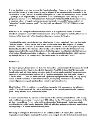It is too simplistic to say that because the Constitution allows Congress to alter franchises, ergo,
an unbridled taking of private property may be allowed. If such appropriation were only, to use
the words of PPI vs. Comelec, de minimis or insignificant — say, one hour once or twice a month
— perhaps, it can be justified by the promotion of the "common good." But a taking in the
gargantuan amount of over P58 million from Petitioner GMA for the 1998 election season alone
is an actual seizure of its private investment, and not at all a reasonable "compensation" or
"alteration" for the "common good." Certainly, this partakes of CONFISCATION of private
property.
What makes the taking of air time even more odious is its ex post facto nature. When the
broadcast companies acquired their franchises and set up their expensive facilities, they were not
informed of the immensity of the donations they are now compelled to give.
Note should be made, too, of the fact that what Section 92 takes away is air time. Air time is the
"finished product" after a station uses its own broadcast facilities. The frequency is lust the
specific "route" or "channel" by which this medium reaches the TV sets of the general public.
Technically, therefore, the wholesale alteration by Section 92 of all broadcast franchise would
appear unrelated to the compelled donations. While the express modification is in the franchise,
what Section 92 really does is that it takes away the end product of the facilities which were set
up through the use of the entrepreneurs' investments and the broadcasters' work.
EPILOGUE
By way of epilogue, I must point out that even Respondent Comelec expressly recognizes the need
for just compensation. Thus, Section 2 of its Resolution No. 2983-A states that "[e]very radio
broadcasting and television station operating under franchise shall grant the Commission, upon
payment of just compensation, at least thirty (30) minutes of prime time daily to be known as
'Comelec Time' . . ." And yet, even with such a judicious legal position taken by the very agency
tasked by the Constitution to administer elections, the majority still insists on an arbitrary
seizure of precious property produced and owned by private enterprise.
That Petitioner GMA is a viable, even profitable, enterprise 24 is no argument for seizing its
profits. The State cannot rob the rich to feed the poor in the guise of promoting the "common
good." Truly, the end never justifies the means.
It cannot be denied that the amount and the extent of the air time demanded from GMA is huge
and exorbitant, amounting, I repeat, to over P58 million for the 1998 election season alone. If the
air time required from "every radio and television station" in the country in the magnitude
stated in the aforesaid Comelec Resolution 2983-A is added up and costed, the total would indeed
be staggering — in several hundred million pesos.
Smacking of undisguised discrimination is the fact that in PPI vs. Comelec, this Court has
required payment of print media ads but, in this case, compels broadcast stations to donate their
 