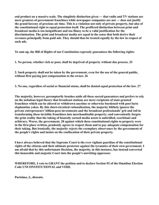 end product on a massive scale. The simplistic distinction given — that radio and TV stations are
mere grantees of government franchises while newspaper companies are not — does not justify
the grand larceny of precious air time. This is a violation not only of private property, but also of
the constitutional right to equal protection itself. The proffered distinction between print and
broadcast media is too insignificant and too flimsy to be a valid justification for the
discrimination. The print and broadcast media are equal in the sense that both derive their
revenues principally from paid ads. They should thus be treated equally by the law in respect of
such ads.
To sum up, the Bill of Rights of our Constitution expressly guarantees the following rights:
1. No person, whether rich or poor, shall be deprived of property without due process. 25
2. Such property shall not be taken by the government, even for the use of the general public,
without first paying just compensation to the owner. 26
3. No one, regardless of social or financial status, shall be denied equal protection of the law. 27
The majority, however, peremptorily brushes aside all these sacred guarantees and prefers to rely
on the nebulous legal theory that broadcast stations are mere recipients of state-granted
franchises which can be altered or withdrawn anytime or otherwise burdened with post facto
elephantine yokes. By this short-circuited rationalization, the majority blithely ignores the
private entrepreneurs' billion-peso investments and the broadcast professionals' grit and toil in
transforming these invisible franchises into merchandisable property; and conveniently forgets
the grim reality that the taking of honestly earned media assets is unbridled, exorbitant and
arbitrary. Worse, the government, 28 against which these constitutional rights to property were
in the first place written, prudently agrees to respect them and to pay adequate compensation for
their taking. But ironically, the majority rejects the exemplary observance by the government of
the people's rights and insists on the confiscation of their private property.
I have always believed that the Supreme Court is the ever vigilant guardian of the constitutional
rights of the citizens and their ultimate protector against the tyrannies of their own government. I
am afraid that by this unfortunate Decision, the majority, in this instance, has instead converted
this honorable and majestic Court into the people's unwitting oppressor.
WHEREFORE, I vote to GRANT the petition and to declare Section 92 of the Omnibus Election
Code UNCONSTITUTIONAL and VOID.
Purisima, J., dissents.
 