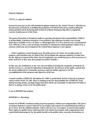 Separate Opinions
VITUG, J., separate opinion;
I assent in most part to the well-considered opinion written by Mr. Justice Vicente V. Mendoza in
his ponencia, particularly, in holding that petitioner TELEBAP lacks locus standi in filing the
instant petition and in declaring that Section 92 of Batas Pambansa Blg. 881 is a legitimate
exercise of police power of the State.
The grant of franchise to broadcast media is a privilege burdened with responsibilities. While it
is, primordially, a business enterprise, it nevertheless, also addresses in many ways certain
imperatives of public service. In Stone vs. Mississippi (101, U.S. 814, cited in Cruz, Constitutional
Law, 1995 ed., p. 40.), a case involving a franchise to sell lotteries which petitioner claims to be a
contract which may not be impaired, the United States Supreme Court opined:
. . . (T)he Legislature cannot bargain away the police power of a State. Irrevocable grants of
property and franchises may be made if they do not impair the supreme authority to make laws
for the right government of the State; but no Legislature can curtail the power of its successors to
make such laws as they may deem proper in matters of police. . .
In this case, the assailed law, in my view, has not failed in meeting the standards set forth for its
lawful exercise, i.e., (a) that its utilization is demanded by the interests of the public, and (b) that
the means employed are reasonably necessary, and not unduly oppressive, for the
accomplishment of the purposes and objectives of the law.
I cannot consider COMELEC Resolution No. 2983-A, particularly Section 2 thereof, as being in
contravention of B.P. No. 881. There is nothing in the law that prohibits the COMELEC from
itself procuring airtime, perhaps longer than that which can reasonably be allocated, if it believes
that in so opting, it does so for the public good.
I vote to DISMISS the petition.
ROMERO, J., dissenting;
Section 92 of BP 881 constitutes taking of private property without just compensation. The power
of eminent domain is a power inherent in sovereignty and requires no constitutional provision to
give it force. It is the rightful authority which exists in every sovereignty, to control and regulate
those rights of a public nature which pertain to its citizens in common, and to appropriate and
control individual property for the public benefit as the public safety, necessity, convenience or
 