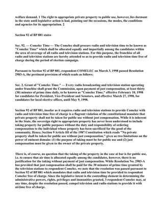 welfare demand. 1 The right to appropriate private property to public use, however, lies dormant
in the state until legislative action is had, pointing out the occasions, the modes, the conditions
and agencies for its appropriation. 2
Section 92 of BP 881 states
Sec. 92. — Comelec Time — The Comelec shall procure radio and television time to be known as
"Comelec Time" which shall be allocated equally and impartially among the candidates within
the area of coverage of all radio and television stations. For this purpose, the franchise of all
radio and television stations are hereby attended so as to provide radio and television time free of
charge during the period of election campaign.
Pursuant to Section 92 of BP 881, respondent COMELEC on March 3, 1998 passed Resolution
2983-A, the pertinent provision of which reads as follows:
Sec. 2. Grant of "Comelec Time." — Every radio broadcasting and television station operating
under franchise shall grant the Commission, upon payment of just compensation, at least thirty
(30) minutes of prime time daily, to be known as "Comelec Time," effective February 10, 1998
for candidates for President, Vice-President and Senators, and effective March 27, 1998, for
candidates for local elective offices, until May 9, 1998.
Section 92 of BP 881, insofar as it requires radio and television stations to provide Comelec with
radio and television time free of charge is a flagrant violation of the constitutional mandate that
private property shall not be taken for public use without just compensation. While it is inherent
in the State, the sovereign right to appropriate property has never been understood to include
taking property for public purposes without the duty and responsibility of ordering
compensation to the individual whose property has been sacrificed for the good of the
community. Hence, Section 9 Article III of the 1987 Constitution which reads "No private
property shall be taken for public use without just compensation," gives us two limitations on the
power of eminent domain: (1) the purpose of taking must be for public use and (2) just
compensation must be given to the owner of the private property.
There is, of course, no question that the taking of the property in the case at bar is for public use,
i.e. to ensure that air time is allocated equally among the candidates, however, there is no
justification for the taking without payment of just compensation. While Resolution No. 2983-A
has provided that just compensation shall be paid for the 30 minutes of prime time granted by
the television stations to respondent Comelec, we note that the resolution was passed pursuant to
Section 92 of BP 881 which mandates that radio and television time be provided to respondent
Comelec free of charge. Since the legislative intent is the controlling element in determining the
administrative powers, rights, privileges and immunities granted, 3 respondent Comelec may, at
any time, despite the resolution passed, compel television and radio stations to provide it with
airtime free of charge.
 