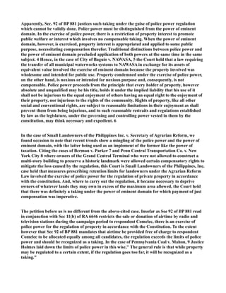 Apparently, Sec. 92 of BP 881 justices such taking under the guise of police power regulation
which cannot be validly done. Police power must be distinguished from the power of eminent
domain. In the exercise of police power, there is a restriction of property interest to promote
public welfare or interest which involves no compensable taking. When the power of eminent
domain, however, is exercised, property interest is appropriated and applied to some public
purpose, necessitating compensation therefor. Traditional distinctions between police power and
the power of eminent domain precluded application of both powers at the same time in the same
subject. 4 Hence, in the case of City of Baguio v. NAWASA, 5 the Court held that a law requiring
the transfer of all municipal waterworks systems to NAWASA in exchange for its assets of
equivalent value involved the exercise of eminent domain because the property involved was
wholesome and intended for public use. Property condemned under the exercise of police power,
on the other hand, is noxious or intended for noxious purpose and, consequently, is not
compensable. Police power proceeds from the principle that every holder of property, however
absolute and unqualified may be his title, holds it under the implied liability that his use of it
shall not be injurious to the equal enjoyment of others having an equal right to the enjoyment of
their property, nor injurious to the rights of the community. Rights of property, like all other
social and conventional rights, are subject to reasonable limitations in their enjoyment as shall
prevent them from being injurious, and to such reasonable restraits and regulations established
by law as the legislature, under the governing and controlling power vested in them by the
constitution, may think necessary and expedient. 6
In the case of Small Landowners of the Philippines Inc. v. Secretary of Agrarian Reform, we
found occasion to note that recent trends show a mingling of the police power and the power of
eminent domain, with the latter being used as an implement of the former like the power of
taxation. Citing the cases of Berman v. Parker 7 and Penn Central Transportation Co. v. New
York City 8 where owners of the Grand Central Terminal who were not allowed to construct a
multi-story building to preserve a historic landmark were allowed certain compensatory rights to
mitigate the loss caused by the regulation, this Court is Small Landowners of the Philippines, Inc.
case held that measures prescribing retention limits for landowners under the Agrarian Reform
Law involved the exercise of police power for the regulation of private property in accordance
with the constitution. And, where to carry out the regulation, it became necessary to deprive
owners of whatever lands they may own in excess of the maximum area allowed, the Court held
that there was definitely a taking under the power of eminent domain for which payment of just
compensation was imperative.
The petition before us is no different from the above-cited case. Insofar as See 92 of BP 881 read
in conjunction with Sec 11(b) of RA 6646 restricts the sale or donation of airtime by radio and
television stations during the campaign period to respondent Comelec, there is an exercise of
police power for the regulation of property in accordance with the Constitution. To the extent
however that Sec 92 of BP 881 mandates that airtime be provided free of charge to respondent
Comelec to be allocated equally among all candidates, the regulation exceeds the limits of police
power and should be recognized as a taking. In the case of Pennsylvania Coal v. Mahon, 9 Justice
Holmes laid down the limits of police power in this wise," The general rule is that while property
may be regulated to a certain extent, if the regulation goes too far, it will be recognized as a
taking."
 