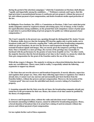 during the period of the [election] campaigns," which the Commission on Elections shall allocate
"equally and impartially among the candidates . . ." Petitioners contend, and I agree, that this
legal provision is unconstitutional because it confiscates private property without due process of
law and without payment of just compensation, and denies broadcast media equal protection of
the law.
In Philippine Press Institute, Inc. (PPI) vs. Commission on Elections, 2 this Court ruled that print
media companies cannot be required to donate advertising space, free of charge, to the Comelec
for equal allocation among candidates, on the ground that such compulsory seizure of print space
is equivalent to a proscribed taking of private property for public use without payment of just
compensation. 3
The Court's majority in the present case, speaking through the distinguished Mr. Justice Vicente
V. Mendoza, holds, however, that the foregoing PPI doctrine applies only to print media, not to
broadcast (radio and TV) networks, arguing that "radio and television broadcasting companies,
which are given franchises, do not own the airwaves and frequencies through which they
transmit broadcast signals and images. They are merely given the temporary privilege of using
them. Since a franchise is a mere privilege, the exercise of the privilege may reasonably be
burdened with the performance by the grantee of some form of public service." In other words,
the majority theorizes that the forced donation of air time to the Comelec is a means by which the
State gets compensation for the grant of the franchise and/or the use of the air lanes.
With all due respect, I disagree. The majority is relying on a theoretical distinction that does not
make any real difference. Theory must yield to reality. I respectfully submit the following
arguments to support my dissent:
1. The State does not own the airwaves and broadcast frequencies. It merely allocates, supervises
and regulates their proper use. Thus, other than collecting supervision or regulatory fees which it
already does, it cannot exact any onerous and unreasonable post facto burdens from the
franchise holders, without due process and just compensation. Moreover, the invocation of the
"common good" does not excuse the unbridled and clearly excessive taking of a franchisee's
property.
2. Assuming arguendo that the State owns the air lanes, the broadcasting companies already pay
rental fees to the government for their use. Hence, the seizure of air time cannot be justified by
the theory of compensation.
3. Airwaves and frequencies alone, without the radio and television owner's humongous
investments amounting to billions of pesos, cannot be utilized for broadcasting purposes. Hence,
a forced donation of broadcast time is in actual fact a taking of such investments without due
process and without payment of just compensation.
Let me explain further each of these arguments.
 