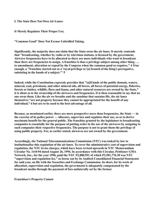I. The State Does Not Own Air Lanes:
It Merely Regulates Their Proper Use;
"Common Good" Does Not Excuse Unbridled Taking.
Significantly, the majority does not claim that the State owns the air lanes. It merely contends
that "broadcasting, whether by radio or by television stations, is licensed by the government.
Airwave frequencies have to be allocated as there are more individuals who want to broadcast
than there are frequencies to assign. A franchise is thus a privilege subject among other thing . . .
to amendment, alteration or repeal by the Congress when the common good so requires." 4 True
enough, a "franchise started out as a 'royal privilege or [a] branch of the King's prerogative,
subsisting in the hands of a subject.'" 5
Indeed, while the Constitution expressly provides that "[a]ll lands of the public domain, waters,
mineral, coal, petroleum, and other mineral oils, all forces, all forces of potential energy, fisheries,
forests or timber, wildlife, flora and fauna, and other natural resources are owned by the State,"
it is silent as to the ownership of the airwaves and frequencies. It is then reasonable to say that no
one owns them. Like the air we breathe and the sunshine that sustains life, the air lanes
themselves "are not property because they cannot be appropriated for the benefit of any
individual," 6 but are to be used to the best advantage of all.
Because, as mentioned earlier, there are more prospective users than frequencies, the State — in
the exercise of its police power — allocates, supervises and regulates their use, so as to derive
maximum benefit for the general public. The franchise granted by the legislature to broadcasting
companies is essentially for the purpose of putting order in the use of the airwaves by assigning to
such companies their respective frequencies. The purpose is not to grant them the privilege of
using public property. For, as earlier stated, airwaves are not owned by the government.
Accordingly, the National Telecommunications Commission (NTC) was tasked by law to
institutionalize this regulation of the air lanes. To cover the administrative cost of supervision and
regulation, the NTC levies charges, which have been revised upwards in NTC Memorandum
Circular No. 14-8-94 dated August 26, 1994. In accordance with this Circular, Petitioner GMA
Network, Inc., for the year 1996, paid the NTC P2,880,591 of which P2,501,776.30 was NTC
"supervision and regulation fee," as borne out by its Audited Consolidated Financial Statements
for said year, on file with the Securities and Exchange Commission. In short, for its work of
allocation, supervision and regulation, the government is adequately compensated by the
broadcast media through the payment of fees unilaterally set by the former.
Franchisee's Property Cannot
 