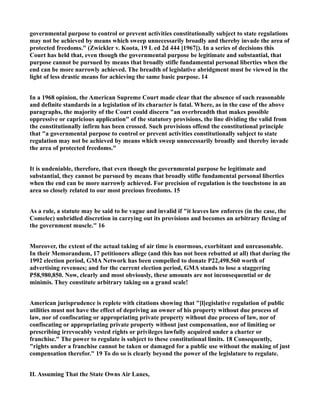 governmental purpose to control or prevent activities constitutionally subject to state regulations
may not be achieved by means which sweep unnecessarily broadly and thereby invade the area of
protected freedoms." (Zwickler v. Koota, 19 L ed 2d 444 [1967]). In a series of decisions this
Court has held that, even though the governmental purpose be legitimate and substantial, that
purpose cannot be pursued by means that broadly stifle fundamental personal liberties when the
end can be more narrowly achieved. The breadth of legislative abridgment must be viewed in the
light of less drastic means for achieving the same basic purpose. 14
In a 1968 opinion, the American Supreme Court made clear that the absence of such reasonable
and definite standards in a legislation of its character is fatal. Where, as in the case of the above
paragraphs, the majority of the Court could discern "an overbreadth that makes possible
oppressive or capricious application" of the statutory provisions, the line dividing the valid from
the constitutionally infirm has been crossed. Such provisions offend the constitutional principle
that "a governmental purpose to control or prevent activities constitutionally subject to state
regulation may not be achieved by means which sweep unnecessarily broadly and thereby invade
the area of protected freedoms."
It is undeniable, therefore, that even though the governmental purpose be legitimate and
substantial, they cannot be pursued by means that broadly stifle fundamental personal liberties
when the end can be more narrowly achieved. For precision of regulation is the touchstone in an
area so closely related to our most precious freedoms. 15
As a rule, a statute may be said to be vague and invalid if "it leaves law enforces (in the case, the
Comelec) unbridled discretion in carrying out its provisions and becomes an arbitrary flexing of
the government muscle." 16
Moreover, the extent of the actual taking of air time is enormous, exorbitant and unreasonable.
In their Memorandum, 17 petitioners allege (and this has not been rebutted at all) that during the
1992 election period, GMA Network has been compelled to donate P22,498.560 worth of
advertising revenues; and for the current election period, GMA stands to lose a staggering
P58,980,850. Now, clearly and most obviously, these amounts are not inconsequential or de
minimis. They constitute arbitrary taking on a grand scale!
American jurisprudence is replete with citations showing that "[l]egislative regulation of public
utilities must not have the effect of depriving an owner of his property without due process of
law, nor of confiscating or appropriating private property without due process of law, nor of
confiscating or appropriating private property without just compensation, nor of limiting or
prescribing irrevocably vested rights or privileges lawfully acquired under a charter or
franchise." The power to regulate is subject to these constitutional limits. 18 Consequently,
"rights under a franchise cannot be taken or damaged for a public use without the making of just
compensation therefor." 19 To do so is clearly beyond the power of the legislature to regulate.
II. Assuming That the State Owns Air Lanes,
 