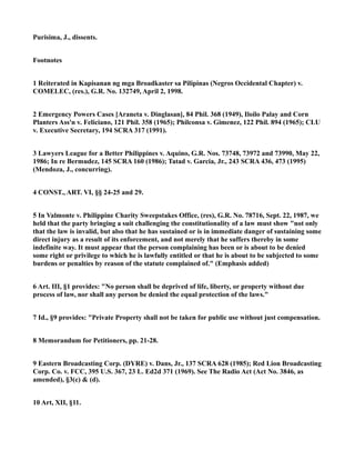 Purisima, J., dissents.
Footnotes
1 Reiterated in Kapisanan ng mga Broadkaster sa Pilipinas (Negros Occidental Chapter) v.
COMELEC, (res.), G.R. No. 132749, April 2, 1998.
2 Emergency Powers Cases [Araneta v. Dinglasan], 84 Phil. 368 (1949), Iloilo Palay and Corn
Planters Ass'n v. Feliciano, 121 Phil. 358 (1965); Philconsa v. Gimenez, 122 Phil. 894 (1965); CLU
v. Executive Secretary, 194 SCRA 317 (1991).
3 Lawyers League for a Better Philippines v. Aquino, G.R. Nos. 73748, 73972 and 73990, May 22,
1986; In re Bermudez, 145 SCRA 160 (1986); Tatad v. Garcia, Jr., 243 SCRA 436, 473 (1995)
(Mendoza, J., concurring).
4 CONST., ART. VI, §§ 24-25 and 29.
5 In Valmonte v. Philippine Charity Sweepstakes Office, (res), G.R. No. 78716, Sept. 22, 1987, we
held that the party bringing a suit challenging the constitutionality of a law must show "not only
that the law is invalid, but also that he has sustained or is in immediate danger of sustaining some
direct injury as a result of its enforcement, and not merely that he suffers thereby in some
indefinite way. It must appear that the person complaining has been or is about to be denied
some right or privilege to which he is lawfully entitled or that he is about to be subjected to some
burdens or penalties by reason of the statute complained of." (Emphasis added)
6 Art. III, §1 provides: "No person shall be deprived of life, liberty, or property without due
process of law, nor shall any person be denied the equal protection of the laws."
7 Id., §9 provides: "Private Property shall not be taken for public use without just compensation.
8 Memorandum for Petitioners, pp. 21-28.
9 Eastern Broadcasting Corp. (DYRE) v. Dans, Jr., 137 SCRA 628 (1985); Red Lion Broadcasting
Corp. Co. v. FCC, 395 U.S. 367, 23 L. Ed2d 371 (1969). See The Radio Act (Act No. 3846, as
amended), §3(c) & (d).
10 Art, XII, §11.
 