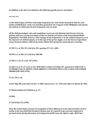 In addition to the above he shall have the following specific powers and duties;
xxx xxx xxx
(c) He shall assigns call letter and assign frequencies for each station licensed by him for each
station established by virtue of a franchise granted by the Congress of the Philippines and specify
the stations to which each of such frequencies may be used;
(d) He shall promulgate rules and regulations to prevent and eliminate interference between
stations and carry out the provisions of this Act and the provisions of the International Radio
Regulations: Provided, however, That changes in the frequencies or in the authorized power, or in
the character of omitted signals, or in the type of the power supply, or in the hours of operations
of any licensed stations, shall not be made without first giving the station license a hearing.
19 395 U.S. at 394, 23 L.Ed.2d at 391, quoting 47 U.S.C. §301.
20 395 U.S. at 389, 23 L.Ed.2d at 388-389.
21 260 U.S. 22, 67 L.Ed. 107 (1922).
22 260 U.S. at 31, 67 L.Ed. at 112. HOLMES-LASKI LETTERS 457, quoted in P. FREUND, A.
SUTHERLAND, M. HOWE AND B. BROWN, CONSTITUTION LAW, CASES AND OTHER
PROBLEMS 1095 (1978).
23 Art. IX-C, §4.
24 B.P. Blg. 881 took effect on Dec. 3, 1985, whereas R.A. No. 7252 took effect on March 20, 1992.
25 Memorandum for Petitioners, p. 17.
26 Ibid.
27 244 SCRA 272 (1995).
28 In the United States, because of recognition of these differences in the characteristics of news
media, it has been held that broadcast stations may be required to give persons subjected to
personal attack during discussion of an important public issue the right to reply. (Red Lion
 