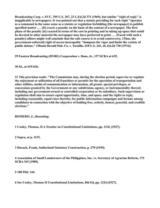 Broadcasting Corp. v. FCC, 395 U.S. 367, 23 L.Ed.2d 371 (1969), but similar "right of reply" is
inapplicable to newspapers. It was pointed out that a statute providing for such right "operates
as a command in the same sense as a statute or regulation forbidding [the newspaper] to publish
specified matter . . . [It] exacts a penalty on the basis of the content of a newspaper. The first
phase of the penalty [is] exacted in terms of the cost in printing and in taking up space that could
be devoted to other material the newspaper may have preferred to print . . . [Faced with such a
penalty] editors might well conclude that the safe course is to avoid controversy. [Thus, the
government-enforced] right of access inescapably "dampens the vigor and limits the variety of
public debate." (Miami Herald Pub. Co. v. Tornillo, 418 U.S. 241, 4L.Ed.2d 730 (1974))
29 Eastern Broadcasting (DYRE) Corporation v. Dans, Jr., 137 SCRA at 635.
30 Id., at 635-636.
31 This provision reads: "The Commission may, during the election period, supervise or regulate
the enjoyment or utilization of all franchises or permits for the operation of transportation and
other utilities, media of communication or information, all grants, special privileges, or
concessions granted by the Government or any subdivision, agency, or instrumentality thereof,
including any government-owned or controlled corporation or its subsidiary. Such supervision or
regulation shall aim to ensure equal opportunity, time, and space, and the rights to reply,
including reasonable, equal rates therefor, for public information campaigns and forums among
candidates in connection with the objective of holding free, orderly, honest, peaceful, and credible
elections."
ROMERO, J., dissenting;
1 Cooley, Thomas, II A Treatise on Constitutional Limitations, pp. 1110, [1927].
2 Supra, at p. 1119.
3 Horack, Frank, Sutherland Statutory Construction, p. 279 [1939].
4 Association of Small Landowners of the Philippines, Inc. vs. Secretary of Agrarian Reform, 175
SCRA 343 [1989].
5 108 Phil. 144.
6 See Cooley, Thomas II Constitutional Limitations, 8th Ed, pp. 1224 [1927].
 