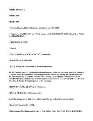 7 348 US 1954 (1964).
8 438 US 104.
9 260 US 393.
10 Cooley, Thomas, II Constitutional Limitations, pp. 1161 [1927].
11 Napocor v. CA, 129 SCRA 665 [1984]; Garcia v. CA, 102 SCRA 597 [1981]; Republic v. PLDT,
26 SCRA 620 [1969].
12 244 SCRA 272 [1995].
13 Supra.
14 See Section 11, Article XII of the 1987 Constitution.
PANGANIBAN, J., dissenting;
1 § 92 of BP Blg. 881 (Omnibus Election Code) provides:
Sec. 92. Comelec time. — The Commission shall procure radio and television time to be known as
"Comelec Time" which shall be allocated equally and impartially among the candidates within
the area of coverage of all radio and television stations. For this purpose, the franchise of all
radio broadcasting and television stations are hereby amended so as to provide radio or television
time, free of charge, during the period of the campaign.
2 244 SCRA 272, May 22, 1995, per Feliciano, J.
3 § 9, Art. III of the Constitution provides:
Sec. 9. Private property shall not be taken for public use without just compensation.
4 Pp. 6-7, Decision in GR 132922.
5 Finch, adopted by Blackstone in State v. Twin Village Water Co., 98 Me 214, 56 A 763 (1903),
 