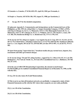 15 Gonzales vs. Comelec, 27 SCRA 835, 871, April 18, 1969, per Fernando, J.
16 People vs. Nazario, 165 SCRA 186, 195, August 31, 1988, per Sarmiento, J.
17 See pp. 20-27 for the detailed computation.
18 Agbayani, Aguendo F., Commentaries and Jurisprudence on the Commercial Laws of the
Philippines, p. 560, 1993 ed.; citing Fisher vs. Yangco Steamship Company, 31 Phil 1, (1915),
referring to Chicago etc. R. Co. vs. Minnesota, 134 U.S. 418, Minneapolis Eastern R. Co. vs.
Minnesota, 134 U.S. 467, Chicago etc. R. Co. vs. Wellman, 143 U.S. 339, Smyth vs. Arnes, 169
U.S. 466, 524, Henderson Bridge Co. vs. Henderson City, 173 U.S. 592, 614.
19 36 Am Jur 2d 732; citing Los Angeles v. Los Angeles Gas & E. Corp. 251 U.S. 32, 64 L ed 121,
40 S Ct 76; United States v. Brooklyn Union Gas Co. (CA2 NY) 168 F2d 391; Southern California
Gas Co. v. Los Angeles, 50 Cal 2d 713, 329 P2d 289, cert den 359 US 907, 3 L ed 2d 572, 79 S Ct
583.
20 Apart from paying "supervision fees," broadcast media also pay normal taxes, imposts, fees,
assessments and other government charges.
21 36 Am Jur 2d pp. 724 and 727; citing Gordon v. Appeal Tax Ct. 3 How (US) 133, 11 L ed. 529;
Bridgeport v. New York & N.H.R. Co., 36 Conn 255; Consolidated Gas Co. v. Baltimore, 101 Md
541, 61 A 532.
22 In the case of ABS-CBN Broadcasting Corporation, the amount is much larger:
P3,196,912,000, per its Audited Consolidated Financial Report as of December 31, 1996, on file
with the SEC.
23 At p. 20. See also Annex B of said Memorandum.
24 This is not to say that all broadcast networks are profitable. A comparative study of their
Financial Statements on file with the SEC shows that a majority are not really profitable.
25 § 1, Art. III of the Constitution.
26 § 9, Art. III of the Constitution.
 
