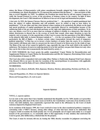 minor, the House of Representative with minor amendments formally adopted the Golez resolution by an
overwhelming vote. House Resolution No. 25 expressed the sentiment that the House ". . . does not desire at this
time to review Republic Act 7659." In addition, the President has stated that he will not request Congress to
ratify the Second Protocol in review of the prevalence of heinous crimes in the country. In light of these
developments, the Court's TRO should now be lifted as it has served its legal and humanitarian purpose.
A last note. In 1922, the famous Clarence Darrow predicted that ". . . the question of capital punishment had
been the subject of endless discussion and will probably never be settled so long as men believe in
punishment." 19 In our clime and time when heinous crimes continue to be unchecked, the debate on the legal
and moral predicates of capital punishment has been regrettably blurred by emotionalism because of the
unfaltering faith of the pro and anti-death partisans on the right and righteousness of their postulates. To be
sure, any debate, even if it is no more than an exchange of epithets is healthy in a democracy. But when the
debate deteriorates to discord due to the overuse of words that wound, when anger threatens to turn the
majority rule to tyranny, it is the especial duty of this Court to assure that the guarantees of the Bill of Rights
to the minority fully hold. As Justice Brennan reminds us ". . . it is the very purpose of the Constitution — and
particularly the Bill of Rights — to declare certain values transcendent, beyond the reach of temporary
political majorities." 20 Man has yet to invent a better hatchery of justice than the courts. It is a hatchery
where justice will bloom only when we can prevent the roots of reason to be blown away by the winds of rage.
The flame of the rule of law cannot be ignited by rage, especially the rage of the mob which is the mother of
unfairness. The business of courts in rendering justice is to be fair and they can pass their litmus test only when
they can be fair to him who is momentarily the most hated by society. 21
IN VIEW WHEREOF, the Court grants the public respondents' Urgent Motion for Reconsideration and
Supplemental Motion to Urgent Motion for Reconsideration and lifts the Temporary Restraining Order issued
in its Resolution of January 4, 1999.
The Court also orders respondent trial court judge (Hon. Thelma A. Ponferrada, Regional Trial Court, Quezon
City, Branch 104) to set anew the date for execution of the convict/petitioner in accordance with applicable
provisions of law and the Rules of Court, without further delay.
SO ORDERED.
Davide, Jr., C.J., Romero, Bellosillo, Melo, Kapunan, Mendoza, Martinez, Quisumbing, Purisima and Pardo, JJ.,
concur.
Vitug and Panganiban, JJ., Please see Separate Opinion.
Buena and Gonzaga-Reyes, JJ., took no part.
Separate Opinions
VITUG, J., separate opinion;
Let me state at the outset that I have humbly maintained that Republic Act No. 7659, insofar as it prescribes
the death penalty, falls short of the strict norm set forth by the Constitution. I and some of my brethren on the
Court, who hold similarly, have consistently expressed this stand in the affirmance by the Court of death
sentences imposed by Regional Trial Courts.
In its resolution of 04 January 1999, the Court resolved to issue in the above-numbered petition a temporary
restraining order ("TRO") because, among other things, of what had been stated to be indications that
Congress would re-examine the death penalty law. It was principally out of respect and comity to a co-equal
branch of the government, i.e., to reasonably allow it that opportunity if truly minded, that motivated the
Court to grant, after deliberation, a limited time for the purpose.
The Court, it must be stressed, did not, by issuing the TRO, thereby reconsider its judgment convicting the
 