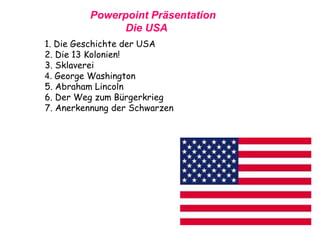 Powerpoint Präsentation
Die USA
1. Die Geschichte der USA
2. Die 13 Kolonien!
3. Sklaverei
4. George Washington
5. Abraham Lincoln
6. Der Weg zum Bürgerkrieg
7. Anerkennung der Schwarzen
 