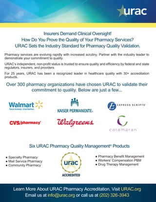 Insurers Demand Clinical Oversight!
How Do You Prove the Quality of Your Pharmacy Services?
URAC Sets the Industry Standard for Pharmacy Quality Validation.
Learn More About URAC Pharmacy Accreditation. Visit URAC.org
Email us at info@urac.org or call us at (202) 326-3943
Pharmacy services are evolving rapidly with increased scrutiny. Partner with the industry leader to
demonstrate your commitment to quality.
URAC’s independent, non-profit status is trusted to ensure quality and efficiency by federal and state
regulators, insurers, and providers.
For 25 years, URAC has been a recognized leader in healthcare quality with 30+ accreditation
products.
Over 300 pharmacy organizations have chosen URAC to validate their
commitment to quality. Below are just a few...
● Specialty Pharmacy
● Mail Service Pharmacy
● Community Pharmacy
Six URAC Pharmacy Quality Management®
Products
● Pharmacy Benefit Management
● Workers’ Compensation PBM
● Drug Therapy Management
 