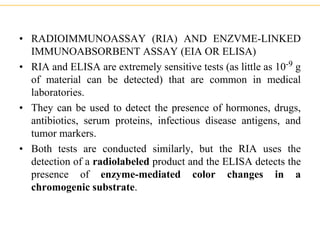 • RADIOIMMUNOASSAY (RIA) AND ENZVME-LINKED
IMMUNOABSORBENT ASSAY (EIA OR ELISA)
• RIA and ELISA are extremely sensitive tests (as little as 10-9 g
of material can be detected) that are common in medical
laboratories.
• They can be used to detect the presence of hormones, drugs,
antibiotics, serum proteins, infectious disease antigens, and
tumor markers.
• Both tests are conducted similarly, but the RIA uses the
detection of a radiolabeled product and the ELISA detects the
presence of enzyme-mediated color changes in a
chromogenic substrate.
 