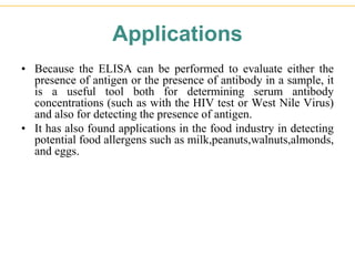 Applications
• Because the ELISA can be performed to evaluate either the
presence of antigen or the presence of antibody in a sample, it
is a useful tool both for determining serum antibody
concentrations (such as with the HIV test or West Nile Virus)
and also for detecting the presence of antigen.
• It has also found applications in the food industry in detecting
potential food allergens such as milk,peanuts,walnuts,almonds,
and eggs.
 