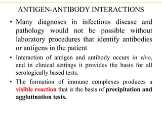 ANTIGEN-ANTIBODY INTERACTIONS
• Many diagnoses in infectious disease and
pathology would not be possible without
laboratory procedures that identify antibodies
or antigens in the patient
• Interaction of antigen and antibody occurs in vivo,
and in clinical settings it provides the basis for all
serologically based tests.
• The formation of immune complexes produces a
visible reaction that is the basis of precipitation and
agglutination tests.
 