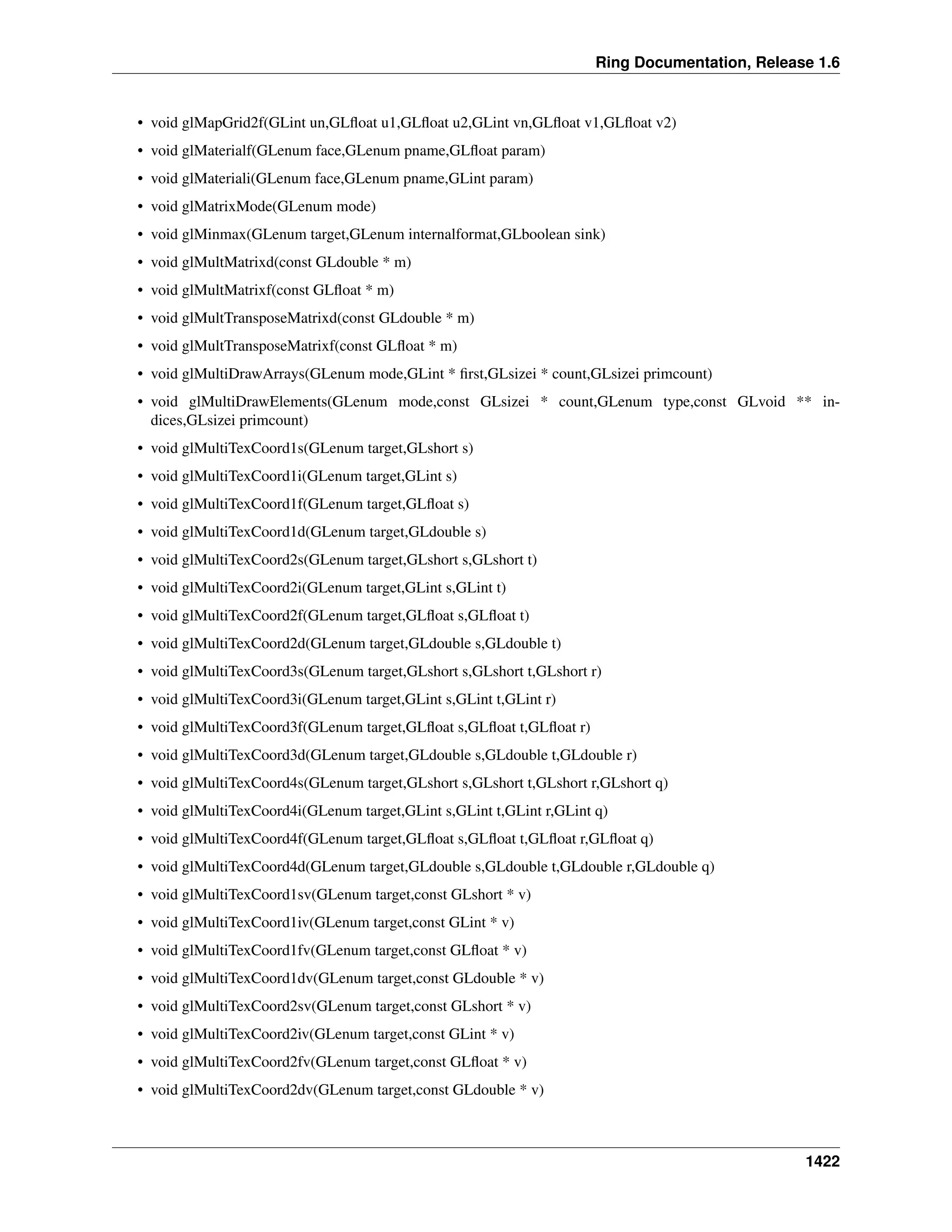 Ring Documentation, Release 1.6
• void glMapGrid2f(GLint un,GLﬂoat u1,GLﬂoat u2,GLint vn,GLﬂoat v1,GLﬂoat v2)
• void glMaterialf(GLenum face,GLenum pname,GLﬂoat param)
• void glMateriali(GLenum face,GLenum pname,GLint param)
• void glMatrixMode(GLenum mode)
• void glMinmax(GLenum target,GLenum internalformat,GLboolean sink)
• void glMultMatrixd(const GLdouble * m)
• void glMultMatrixf(const GLﬂoat * m)
• void glMultTransposeMatrixd(const GLdouble * m)
• void glMultTransposeMatrixf(const GLﬂoat * m)
• void glMultiDrawArrays(GLenum mode,GLint * ﬁrst,GLsizei * count,GLsizei primcount)
• void glMultiDrawElements(GLenum mode,const GLsizei * count,GLenum type,const GLvoid ** in-
dices,GLsizei primcount)
• void glMultiTexCoord1s(GLenum target,GLshort s)
• void glMultiTexCoord1i(GLenum target,GLint s)
• void glMultiTexCoord1f(GLenum target,GLﬂoat s)
• void glMultiTexCoord1d(GLenum target,GLdouble s)
• void glMultiTexCoord2s(GLenum target,GLshort s,GLshort t)
• void glMultiTexCoord2i(GLenum target,GLint s,GLint t)
• void glMultiTexCoord2f(GLenum target,GLﬂoat s,GLﬂoat t)
• void glMultiTexCoord2d(GLenum target,GLdouble s,GLdouble t)
• void glMultiTexCoord3s(GLenum target,GLshort s,GLshort t,GLshort r)
• void glMultiTexCoord3i(GLenum target,GLint s,GLint t,GLint r)
• void glMultiTexCoord3f(GLenum target,GLﬂoat s,GLﬂoat t,GLﬂoat r)
• void glMultiTexCoord3d(GLenum target,GLdouble s,GLdouble t,GLdouble r)
• void glMultiTexCoord4s(GLenum target,GLshort s,GLshort t,GLshort r,GLshort q)
• void glMultiTexCoord4i(GLenum target,GLint s,GLint t,GLint r,GLint q)
• void glMultiTexCoord4f(GLenum target,GLﬂoat s,GLﬂoat t,GLﬂoat r,GLﬂoat q)
• void glMultiTexCoord4d(GLenum target,GLdouble s,GLdouble t,GLdouble r,GLdouble q)
• void glMultiTexCoord1sv(GLenum target,const GLshort * v)
• void glMultiTexCoord1iv(GLenum target,const GLint * v)
• void glMultiTexCoord1fv(GLenum target,const GLﬂoat * v)
• void glMultiTexCoord1dv(GLenum target,const GLdouble * v)
• void glMultiTexCoord2sv(GLenum target,const GLshort * v)
• void glMultiTexCoord2iv(GLenum target,const GLint * v)
• void glMultiTexCoord2fv(GLenum target,const GLﬂoat * v)
• void glMultiTexCoord2dv(GLenum target,const GLdouble * v)
1422
 