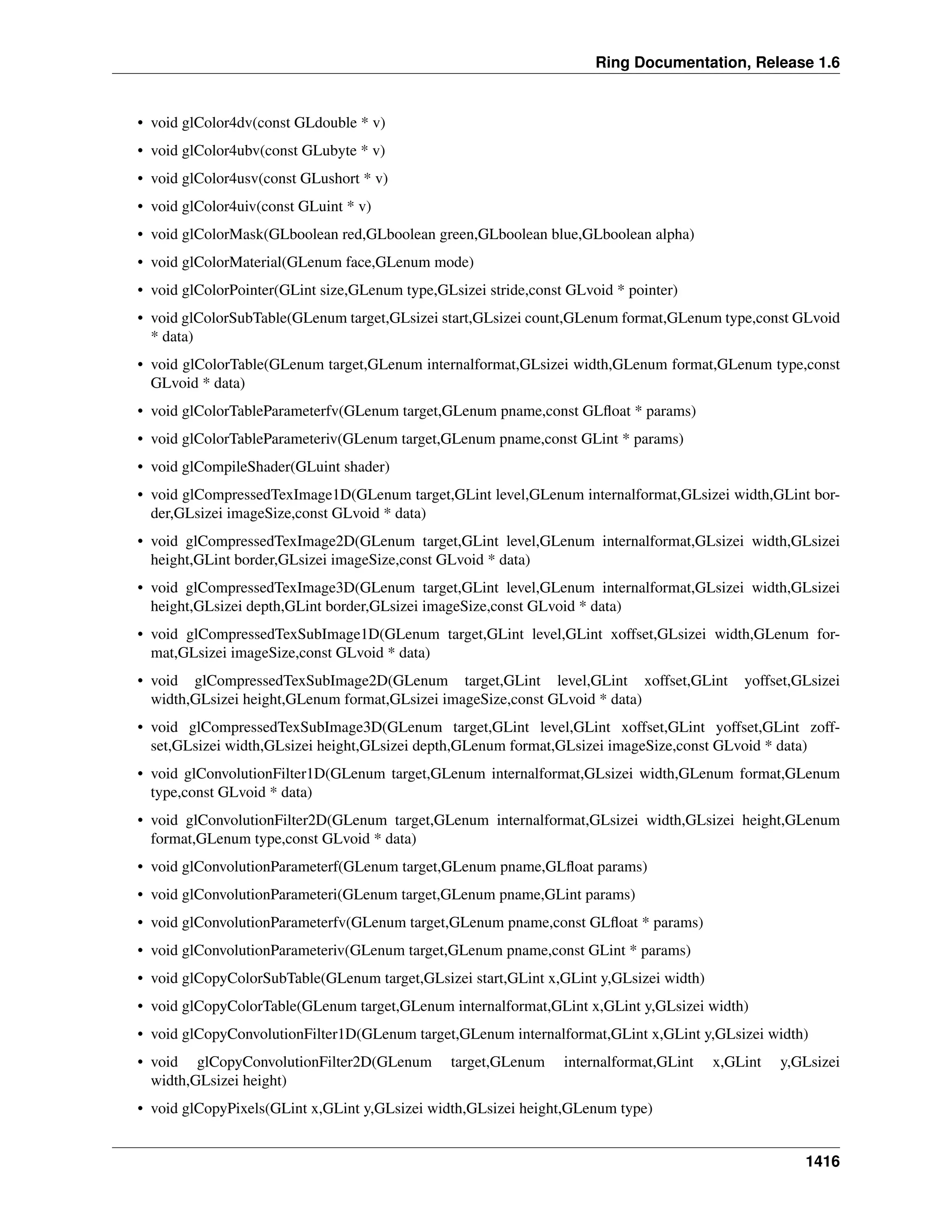 Ring Documentation, Release 1.6
• void glColor4dv(const GLdouble * v)
• void glColor4ubv(const GLubyte * v)
• void glColor4usv(const GLushort * v)
• void glColor4uiv(const GLuint * v)
• void glColorMask(GLboolean red,GLboolean green,GLboolean blue,GLboolean alpha)
• void glColorMaterial(GLenum face,GLenum mode)
• void glColorPointer(GLint size,GLenum type,GLsizei stride,const GLvoid * pointer)
• void glColorSubTable(GLenum target,GLsizei start,GLsizei count,GLenum format,GLenum type,const GLvoid
* data)
• void glColorTable(GLenum target,GLenum internalformat,GLsizei width,GLenum format,GLenum type,const
GLvoid * data)
• void glColorTableParameterfv(GLenum target,GLenum pname,const GLﬂoat * params)
• void glColorTableParameteriv(GLenum target,GLenum pname,const GLint * params)
• void glCompileShader(GLuint shader)
• void glCompressedTexImage1D(GLenum target,GLint level,GLenum internalformat,GLsizei width,GLint bor-
der,GLsizei imageSize,const GLvoid * data)
• void glCompressedTexImage2D(GLenum target,GLint level,GLenum internalformat,GLsizei width,GLsizei
height,GLint border,GLsizei imageSize,const GLvoid * data)
• void glCompressedTexImage3D(GLenum target,GLint level,GLenum internalformat,GLsizei width,GLsizei
height,GLsizei depth,GLint border,GLsizei imageSize,const GLvoid * data)
• void glCompressedTexSubImage1D(GLenum target,GLint level,GLint xoffset,GLsizei width,GLenum for-
mat,GLsizei imageSize,const GLvoid * data)
• void glCompressedTexSubImage2D(GLenum target,GLint level,GLint xoffset,GLint yoffset,GLsizei
width,GLsizei height,GLenum format,GLsizei imageSize,const GLvoid * data)
• void glCompressedTexSubImage3D(GLenum target,GLint level,GLint xoffset,GLint yoffset,GLint zoff-
set,GLsizei width,GLsizei height,GLsizei depth,GLenum format,GLsizei imageSize,const GLvoid * data)
• void glConvolutionFilter1D(GLenum target,GLenum internalformat,GLsizei width,GLenum format,GLenum
type,const GLvoid * data)
• void glConvolutionFilter2D(GLenum target,GLenum internalformat,GLsizei width,GLsizei height,GLenum
format,GLenum type,const GLvoid * data)
• void glConvolutionParameterf(GLenum target,GLenum pname,GLﬂoat params)
• void glConvolutionParameteri(GLenum target,GLenum pname,GLint params)
• void glConvolutionParameterfv(GLenum target,GLenum pname,const GLﬂoat * params)
• void glConvolutionParameteriv(GLenum target,GLenum pname,const GLint * params)
• void glCopyColorSubTable(GLenum target,GLsizei start,GLint x,GLint y,GLsizei width)
• void glCopyColorTable(GLenum target,GLenum internalformat,GLint x,GLint y,GLsizei width)
• void glCopyConvolutionFilter1D(GLenum target,GLenum internalformat,GLint x,GLint y,GLsizei width)
• void glCopyConvolutionFilter2D(GLenum target,GLenum internalformat,GLint x,GLint y,GLsizei
width,GLsizei height)
• void glCopyPixels(GLint x,GLint y,GLsizei width,GLsizei height,GLenum type)
1416
 