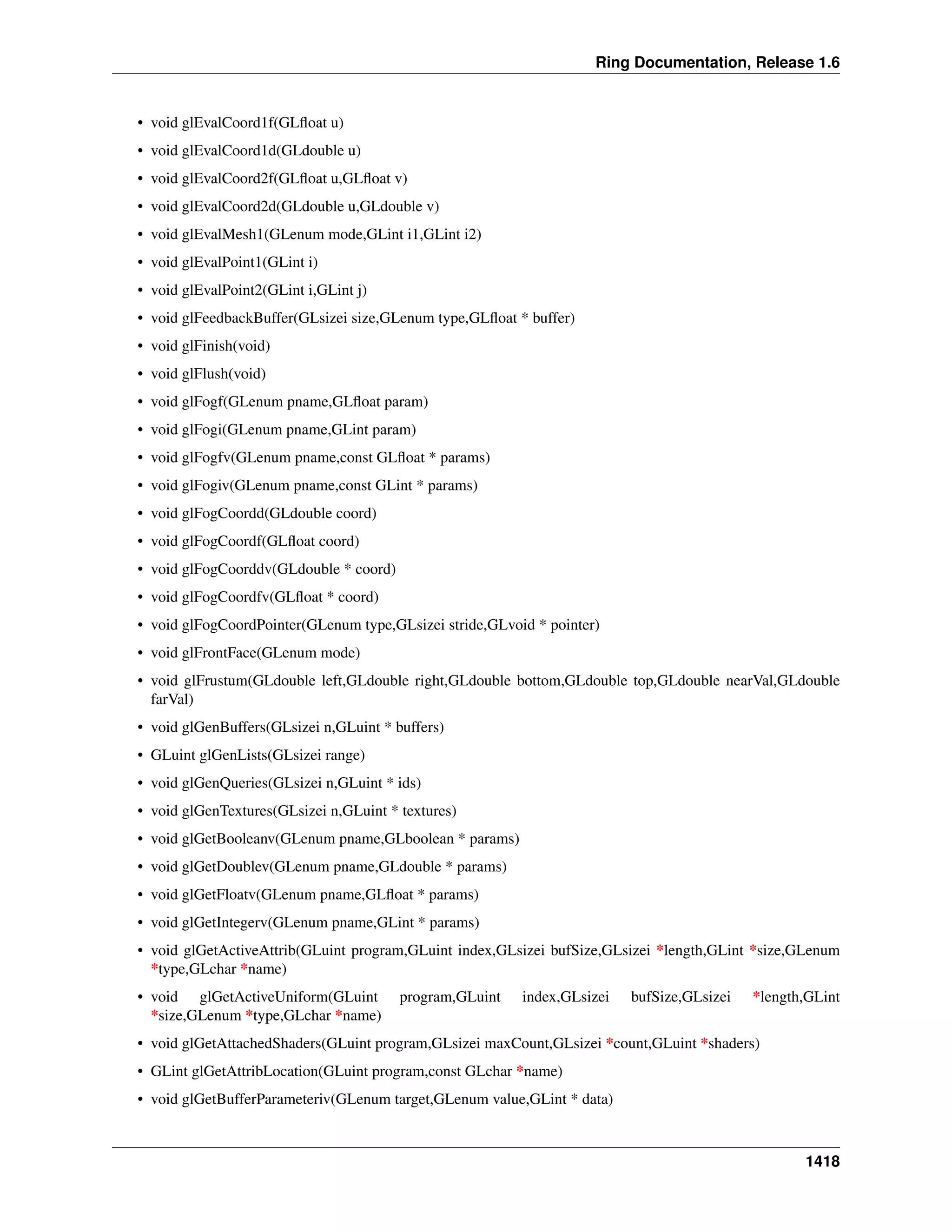 Ring Documentation, Release 1.6
• void glEvalCoord1f(GLﬂoat u)
• void glEvalCoord1d(GLdouble u)
• void glEvalCoord2f(GLﬂoat u,GLﬂoat v)
• void glEvalCoord2d(GLdouble u,GLdouble v)
• void glEvalMesh1(GLenum mode,GLint i1,GLint i2)
• void glEvalPoint1(GLint i)
• void glEvalPoint2(GLint i,GLint j)
• void glFeedbackBuffer(GLsizei size,GLenum type,GLﬂoat * buffer)
• void glFinish(void)
• void glFlush(void)
• void glFogf(GLenum pname,GLﬂoat param)
• void glFogi(GLenum pname,GLint param)
• void glFogfv(GLenum pname,const GLﬂoat * params)
• void glFogiv(GLenum pname,const GLint * params)
• void glFogCoordd(GLdouble coord)
• void glFogCoordf(GLﬂoat coord)
• void glFogCoorddv(GLdouble * coord)
• void glFogCoordfv(GLﬂoat * coord)
• void glFogCoordPointer(GLenum type,GLsizei stride,GLvoid * pointer)
• void glFrontFace(GLenum mode)
• void glFrustum(GLdouble left,GLdouble right,GLdouble bottom,GLdouble top,GLdouble nearVal,GLdouble
farVal)
• void glGenBuffers(GLsizei n,GLuint * buffers)
• GLuint glGenLists(GLsizei range)
• void glGenQueries(GLsizei n,GLuint * ids)
• void glGenTextures(GLsizei n,GLuint * textures)
• void glGetBooleanv(GLenum pname,GLboolean * params)
• void glGetDoublev(GLenum pname,GLdouble * params)
• void glGetFloatv(GLenum pname,GLﬂoat * params)
• void glGetIntegerv(GLenum pname,GLint * params)
• void glGetActiveAttrib(GLuint program,GLuint index,GLsizei bufSize,GLsizei *length,GLint *size,GLenum
*type,GLchar *name)
• void glGetActiveUniform(GLuint program,GLuint index,GLsizei bufSize,GLsizei *length,GLint
*size,GLenum *type,GLchar *name)
• void glGetAttachedShaders(GLuint program,GLsizei maxCount,GLsizei *count,GLuint *shaders)
• GLint glGetAttribLocation(GLuint program,const GLchar *name)
• void glGetBufferParameteriv(GLenum target,GLenum value,GLint * data)
1418
 