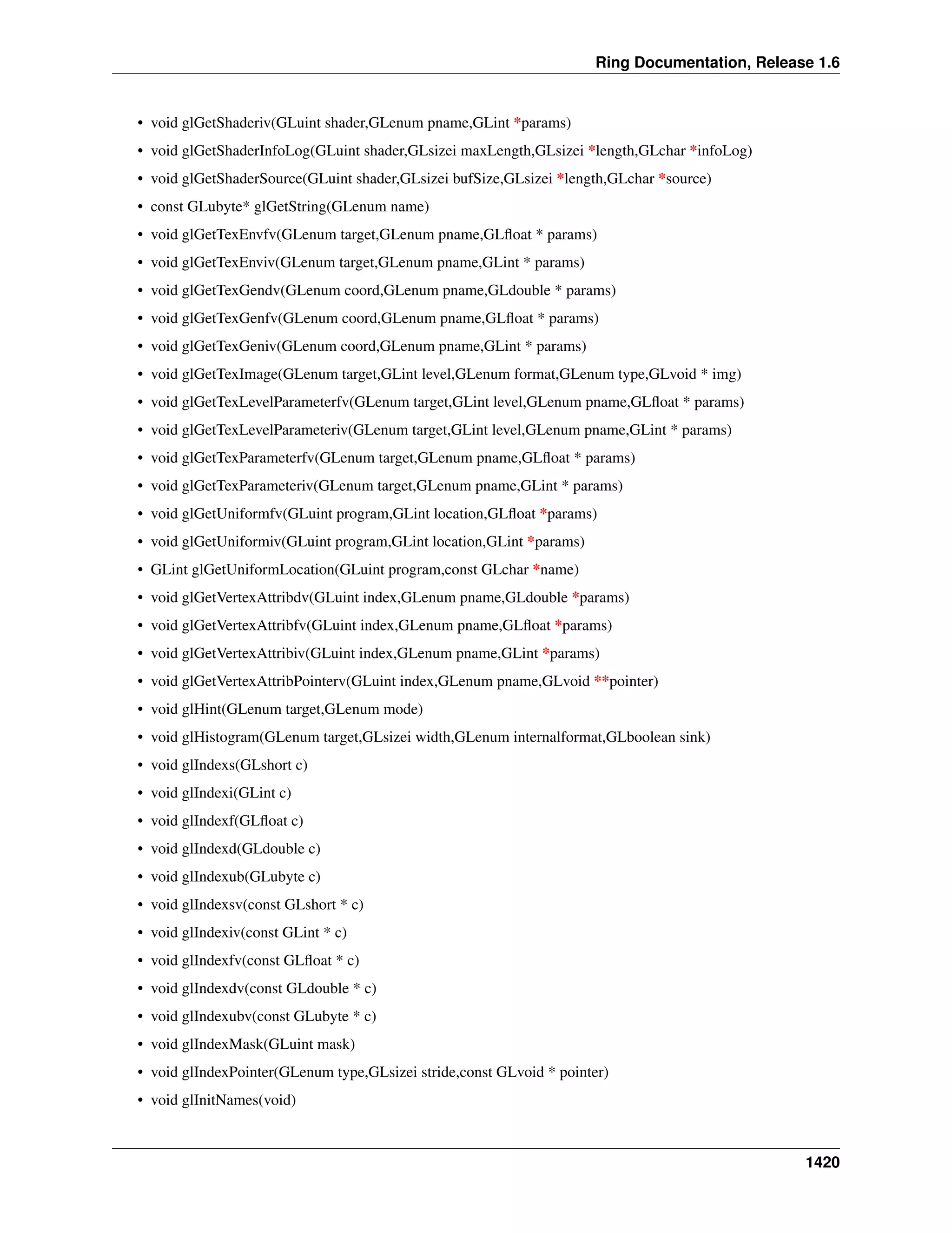 Ring Documentation, Release 1.6
• void glGetShaderiv(GLuint shader,GLenum pname,GLint *params)
• void glGetShaderInfoLog(GLuint shader,GLsizei maxLength,GLsizei *length,GLchar *infoLog)
• void glGetShaderSource(GLuint shader,GLsizei bufSize,GLsizei *length,GLchar *source)
• const GLubyte* glGetString(GLenum name)
• void glGetTexEnvfv(GLenum target,GLenum pname,GLﬂoat * params)
• void glGetTexEnviv(GLenum target,GLenum pname,GLint * params)
• void glGetTexGendv(GLenum coord,GLenum pname,GLdouble * params)
• void glGetTexGenfv(GLenum coord,GLenum pname,GLﬂoat * params)
• void glGetTexGeniv(GLenum coord,GLenum pname,GLint * params)
• void glGetTexImage(GLenum target,GLint level,GLenum format,GLenum type,GLvoid * img)
• void glGetTexLevelParameterfv(GLenum target,GLint level,GLenum pname,GLﬂoat * params)
• void glGetTexLevelParameteriv(GLenum target,GLint level,GLenum pname,GLint * params)
• void glGetTexParameterfv(GLenum target,GLenum pname,GLﬂoat * params)
• void glGetTexParameteriv(GLenum target,GLenum pname,GLint * params)
• void glGetUniformfv(GLuint program,GLint location,GLﬂoat *params)
• void glGetUniformiv(GLuint program,GLint location,GLint *params)
• GLint glGetUniformLocation(GLuint program,const GLchar *name)
• void glGetVertexAttribdv(GLuint index,GLenum pname,GLdouble *params)
• void glGetVertexAttribfv(GLuint index,GLenum pname,GLﬂoat *params)
• void glGetVertexAttribiv(GLuint index,GLenum pname,GLint *params)
• void glGetVertexAttribPointerv(GLuint index,GLenum pname,GLvoid **pointer)
• void glHint(GLenum target,GLenum mode)
• void glHistogram(GLenum target,GLsizei width,GLenum internalformat,GLboolean sink)
• void glIndexs(GLshort c)
• void glIndexi(GLint c)
• void glIndexf(GLﬂoat c)
• void glIndexd(GLdouble c)
• void glIndexub(GLubyte c)
• void glIndexsv(const GLshort * c)
• void glIndexiv(const GLint * c)
• void glIndexfv(const GLﬂoat * c)
• void glIndexdv(const GLdouble * c)
• void glIndexubv(const GLubyte * c)
• void glIndexMask(GLuint mask)
• void glIndexPointer(GLenum type,GLsizei stride,const GLvoid * pointer)
• void glInitNames(void)
1420
 