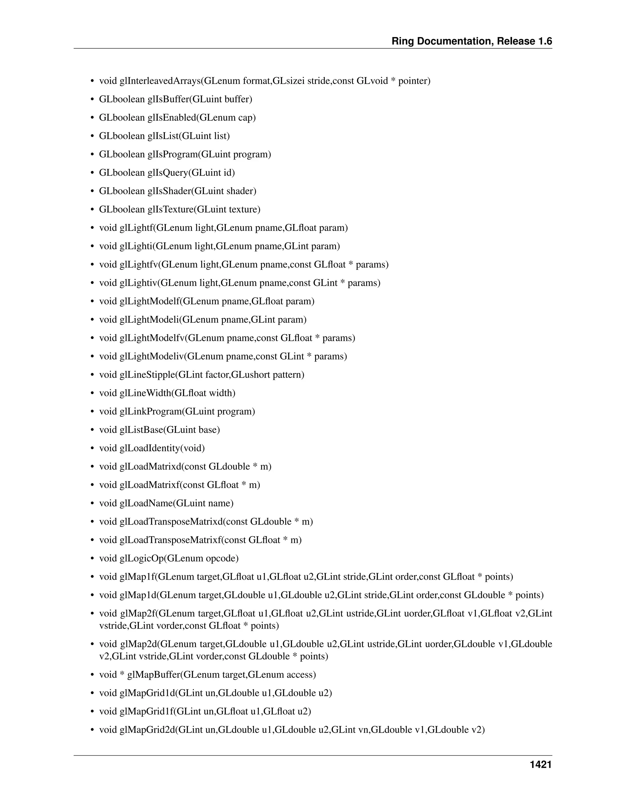 Ring Documentation, Release 1.6
• void glInterleavedArrays(GLenum format,GLsizei stride,const GLvoid * pointer)
• GLboolean glIsBuffer(GLuint buffer)
• GLboolean glIsEnabled(GLenum cap)
• GLboolean glIsList(GLuint list)
• GLboolean glIsProgram(GLuint program)
• GLboolean glIsQuery(GLuint id)
• GLboolean glIsShader(GLuint shader)
• GLboolean glIsTexture(GLuint texture)
• void glLightf(GLenum light,GLenum pname,GLﬂoat param)
• void glLighti(GLenum light,GLenum pname,GLint param)
• void glLightfv(GLenum light,GLenum pname,const GLﬂoat * params)
• void glLightiv(GLenum light,GLenum pname,const GLint * params)
• void glLightModelf(GLenum pname,GLﬂoat param)
• void glLightModeli(GLenum pname,GLint param)
• void glLightModelfv(GLenum pname,const GLﬂoat * params)
• void glLightModeliv(GLenum pname,const GLint * params)
• void glLineStipple(GLint factor,GLushort pattern)
• void glLineWidth(GLﬂoat width)
• void glLinkProgram(GLuint program)
• void glListBase(GLuint base)
• void glLoadIdentity(void)
• void glLoadMatrixd(const GLdouble * m)
• void glLoadMatrixf(const GLﬂoat * m)
• void glLoadName(GLuint name)
• void glLoadTransposeMatrixd(const GLdouble * m)
• void glLoadTransposeMatrixf(const GLﬂoat * m)
• void glLogicOp(GLenum opcode)
• void glMap1f(GLenum target,GLﬂoat u1,GLﬂoat u2,GLint stride,GLint order,const GLﬂoat * points)
• void glMap1d(GLenum target,GLdouble u1,GLdouble u2,GLint stride,GLint order,const GLdouble * points)
• void glMap2f(GLenum target,GLﬂoat u1,GLﬂoat u2,GLint ustride,GLint uorder,GLﬂoat v1,GLﬂoat v2,GLint
vstride,GLint vorder,const GLﬂoat * points)
• void glMap2d(GLenum target,GLdouble u1,GLdouble u2,GLint ustride,GLint uorder,GLdouble v1,GLdouble
v2,GLint vstride,GLint vorder,const GLdouble * points)
• void * glMapBuffer(GLenum target,GLenum access)
• void glMapGrid1d(GLint un,GLdouble u1,GLdouble u2)
• void glMapGrid1f(GLint un,GLﬂoat u1,GLﬂoat u2)
• void glMapGrid2d(GLint un,GLdouble u1,GLdouble u2,GLint vn,GLdouble v1,GLdouble v2)
1421
 