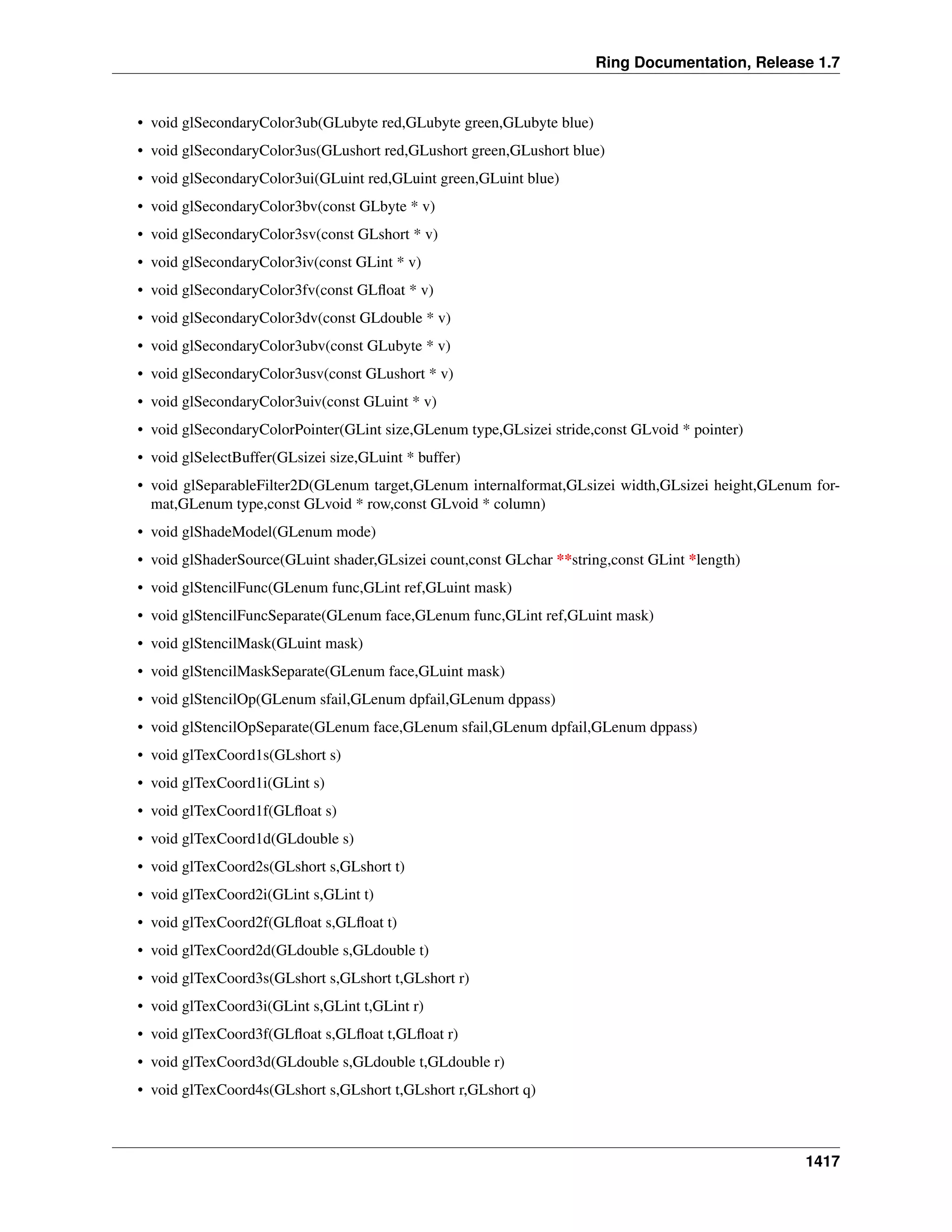 Ring Documentation, Release 1.7
• void glSecondaryColor3ub(GLubyte red,GLubyte green,GLubyte blue)
• void glSecondaryColor3us(GLushort red,GLushort green,GLushort blue)
• void glSecondaryColor3ui(GLuint red,GLuint green,GLuint blue)
• void glSecondaryColor3bv(const GLbyte * v)
• void glSecondaryColor3sv(const GLshort * v)
• void glSecondaryColor3iv(const GLint * v)
• void glSecondaryColor3fv(const GLﬂoat * v)
• void glSecondaryColor3dv(const GLdouble * v)
• void glSecondaryColor3ubv(const GLubyte * v)
• void glSecondaryColor3usv(const GLushort * v)
• void glSecondaryColor3uiv(const GLuint * v)
• void glSecondaryColorPointer(GLint size,GLenum type,GLsizei stride,const GLvoid * pointer)
• void glSelectBuffer(GLsizei size,GLuint * buffer)
• void glSeparableFilter2D(GLenum target,GLenum internalformat,GLsizei width,GLsizei height,GLenum for-
mat,GLenum type,const GLvoid * row,const GLvoid * column)
• void glShadeModel(GLenum mode)
• void glShaderSource(GLuint shader,GLsizei count,const GLchar **string,const GLint *length)
• void glStencilFunc(GLenum func,GLint ref,GLuint mask)
• void glStencilFuncSeparate(GLenum face,GLenum func,GLint ref,GLuint mask)
• void glStencilMask(GLuint mask)
• void glStencilMaskSeparate(GLenum face,GLuint mask)
• void glStencilOp(GLenum sfail,GLenum dpfail,GLenum dppass)
• void glStencilOpSeparate(GLenum face,GLenum sfail,GLenum dpfail,GLenum dppass)
• void glTexCoord1s(GLshort s)
• void glTexCoord1i(GLint s)
• void glTexCoord1f(GLﬂoat s)
• void glTexCoord1d(GLdouble s)
• void glTexCoord2s(GLshort s,GLshort t)
• void glTexCoord2i(GLint s,GLint t)
• void glTexCoord2f(GLﬂoat s,GLﬂoat t)
• void glTexCoord2d(GLdouble s,GLdouble t)
• void glTexCoord3s(GLshort s,GLshort t,GLshort r)
• void glTexCoord3i(GLint s,GLint t,GLint r)
• void glTexCoord3f(GLﬂoat s,GLﬂoat t,GLﬂoat r)
• void glTexCoord3d(GLdouble s,GLdouble t,GLdouble r)
• void glTexCoord4s(GLshort s,GLshort t,GLshort r,GLshort q)
1417
 