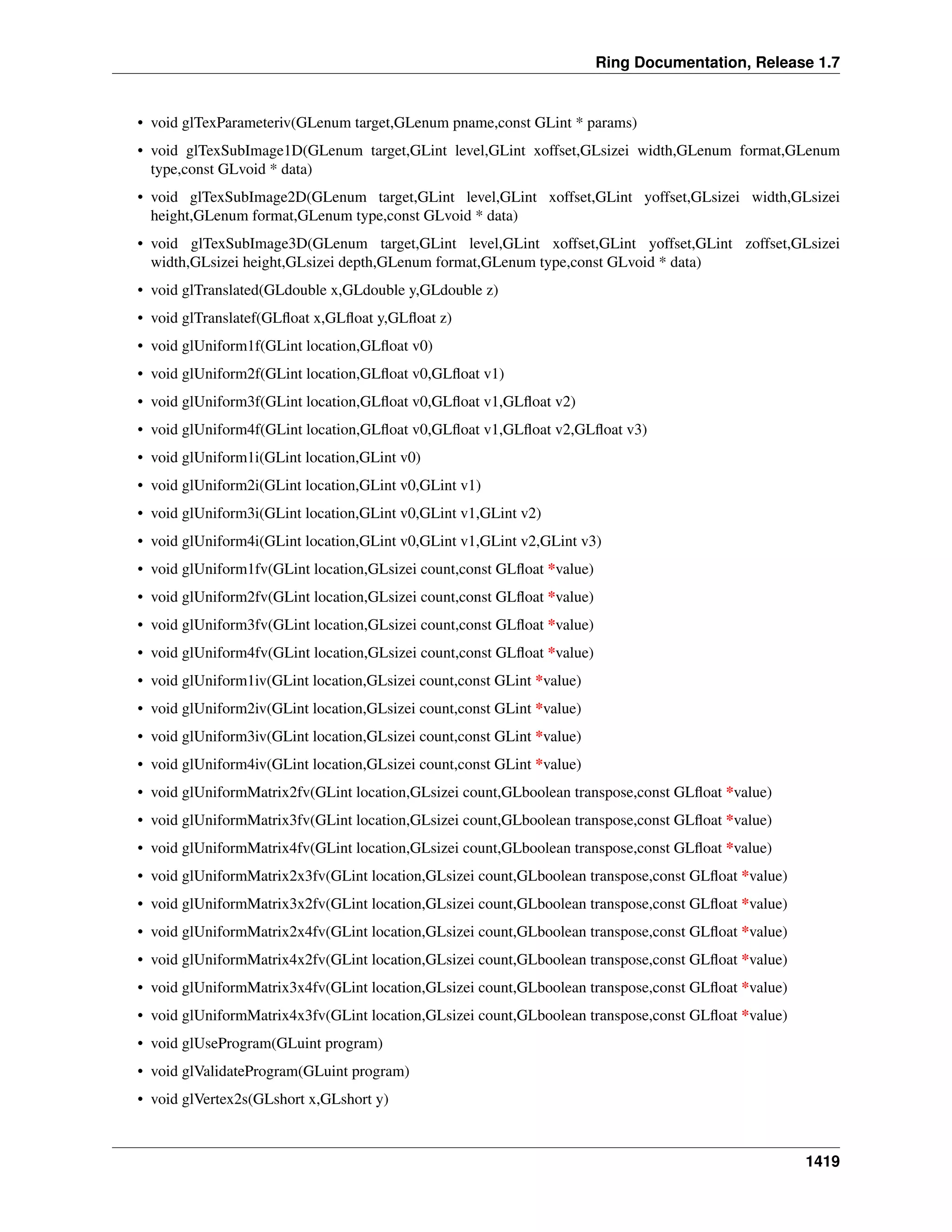 Ring Documentation, Release 1.7
• void glTexParameteriv(GLenum target,GLenum pname,const GLint * params)
• void glTexSubImage1D(GLenum target,GLint level,GLint xoffset,GLsizei width,GLenum format,GLenum
type,const GLvoid * data)
• void glTexSubImage2D(GLenum target,GLint level,GLint xoffset,GLint yoffset,GLsizei width,GLsizei
height,GLenum format,GLenum type,const GLvoid * data)
• void glTexSubImage3D(GLenum target,GLint level,GLint xoffset,GLint yoffset,GLint zoffset,GLsizei
width,GLsizei height,GLsizei depth,GLenum format,GLenum type,const GLvoid * data)
• void glTranslated(GLdouble x,GLdouble y,GLdouble z)
• void glTranslatef(GLﬂoat x,GLﬂoat y,GLﬂoat z)
• void glUniform1f(GLint location,GLﬂoat v0)
• void glUniform2f(GLint location,GLﬂoat v0,GLﬂoat v1)
• void glUniform3f(GLint location,GLﬂoat v0,GLﬂoat v1,GLﬂoat v2)
• void glUniform4f(GLint location,GLﬂoat v0,GLﬂoat v1,GLﬂoat v2,GLﬂoat v3)
• void glUniform1i(GLint location,GLint v0)
• void glUniform2i(GLint location,GLint v0,GLint v1)
• void glUniform3i(GLint location,GLint v0,GLint v1,GLint v2)
• void glUniform4i(GLint location,GLint v0,GLint v1,GLint v2,GLint v3)
• void glUniform1fv(GLint location,GLsizei count,const GLﬂoat *value)
• void glUniform2fv(GLint location,GLsizei count,const GLﬂoat *value)
• void glUniform3fv(GLint location,GLsizei count,const GLﬂoat *value)
• void glUniform4fv(GLint location,GLsizei count,const GLﬂoat *value)
• void glUniform1iv(GLint location,GLsizei count,const GLint *value)
• void glUniform2iv(GLint location,GLsizei count,const GLint *value)
• void glUniform3iv(GLint location,GLsizei count,const GLint *value)
• void glUniform4iv(GLint location,GLsizei count,const GLint *value)
• void glUniformMatrix2fv(GLint location,GLsizei count,GLboolean transpose,const GLﬂoat *value)
• void glUniformMatrix3fv(GLint location,GLsizei count,GLboolean transpose,const GLﬂoat *value)
• void glUniformMatrix4fv(GLint location,GLsizei count,GLboolean transpose,const GLﬂoat *value)
• void glUniformMatrix2x3fv(GLint location,GLsizei count,GLboolean transpose,const GLﬂoat *value)
• void glUniformMatrix3x2fv(GLint location,GLsizei count,GLboolean transpose,const GLﬂoat *value)
• void glUniformMatrix2x4fv(GLint location,GLsizei count,GLboolean transpose,const GLﬂoat *value)
• void glUniformMatrix4x2fv(GLint location,GLsizei count,GLboolean transpose,const GLﬂoat *value)
• void glUniformMatrix3x4fv(GLint location,GLsizei count,GLboolean transpose,const GLﬂoat *value)
• void glUniformMatrix4x3fv(GLint location,GLsizei count,GLboolean transpose,const GLﬂoat *value)
• void glUseProgram(GLuint program)
• void glValidateProgram(GLuint program)
• void glVertex2s(GLshort x,GLshort y)
1419
 